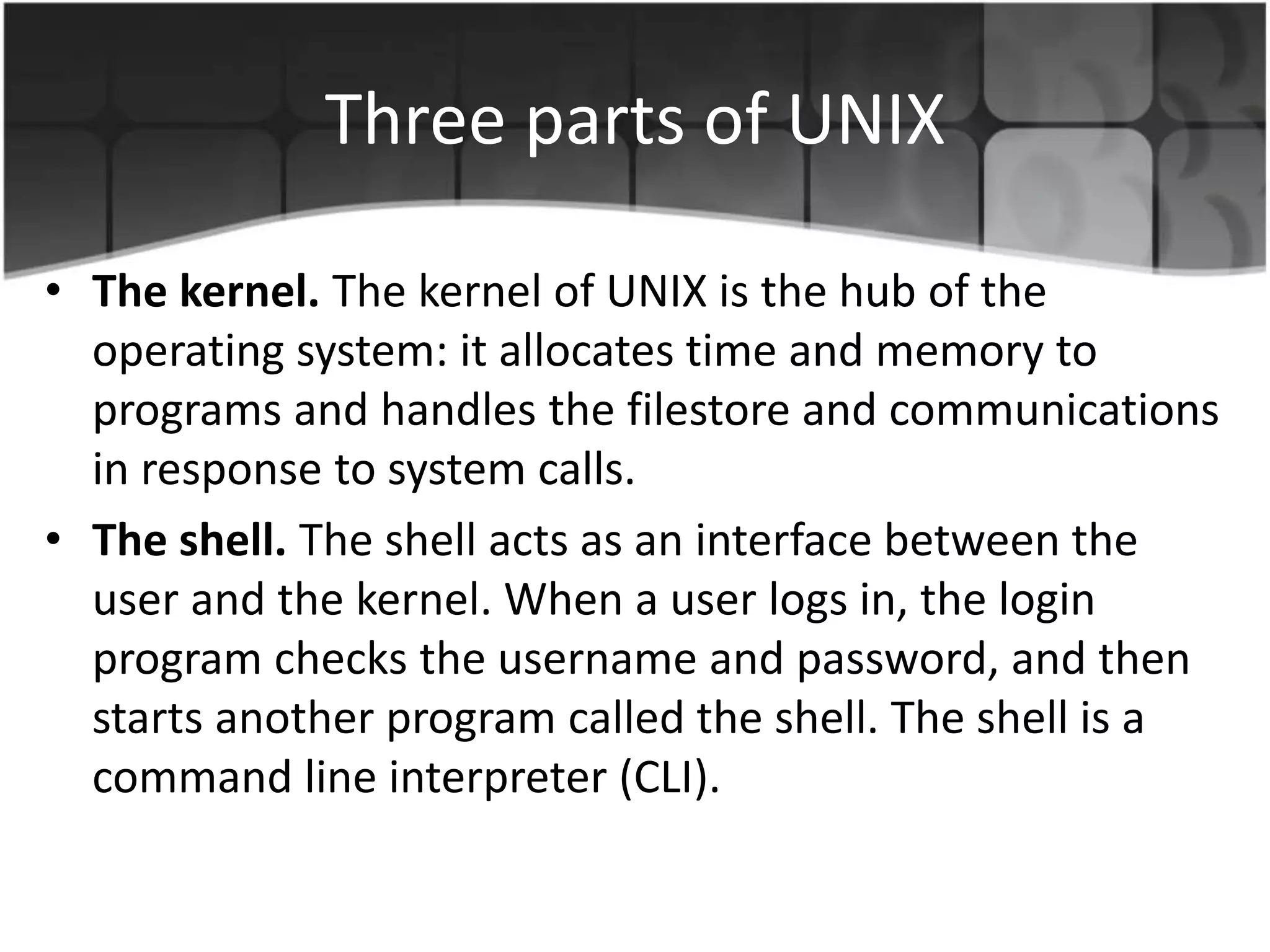 Three parts of UNIX
• The kernel. The kernel of UNIX is the hub of the
operating system: it allocates time and memory to
programs and handles the filestore and communications
in response to system calls.
• The shell. The shell acts as an interface between the
user and the kernel. When a user logs in, the login
program checks the username and password, and then
starts another program called the shell. The shell is a
command line interpreter (CLI).
 