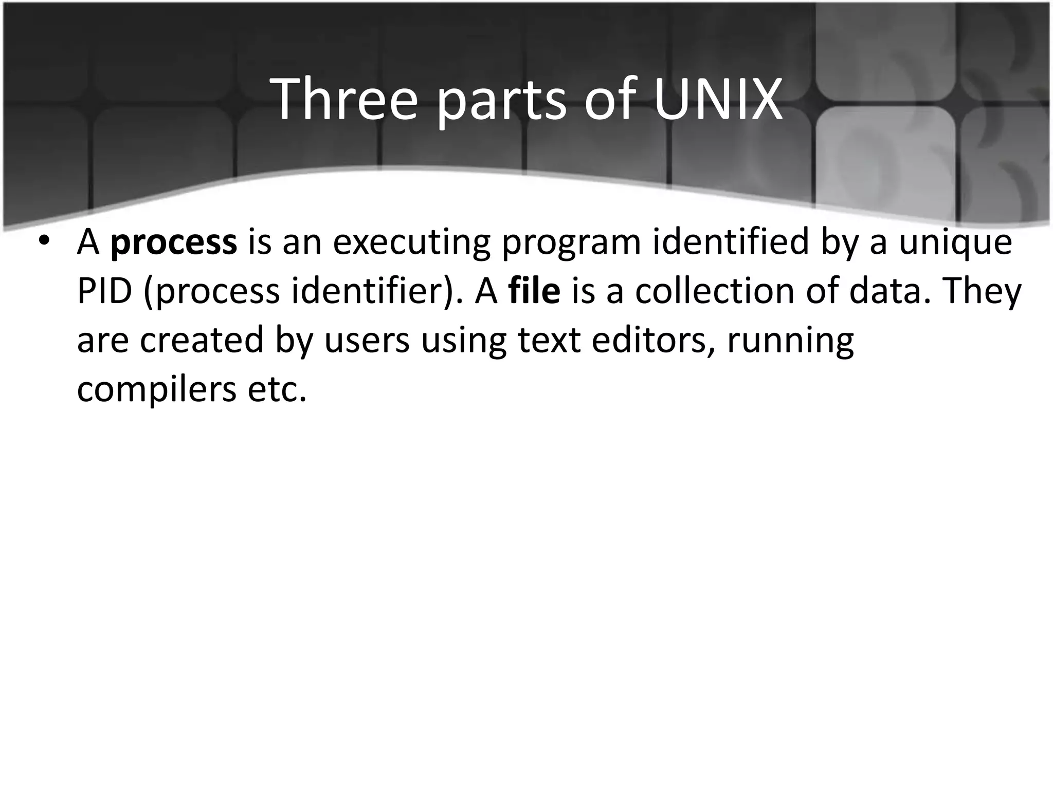 Three parts of UNIX
• A process is an executing program identified by a unique
PID (process identifier). A file is a collection of data. They
are created by users using text editors, running
compilers etc.
 