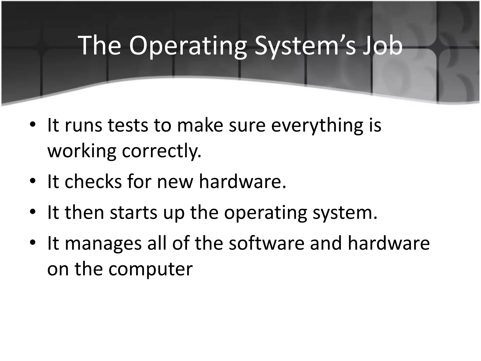 The Operating System’s Job
• It runs tests to make sure everything is
working correctly.
• It checks for new hardware.
• It then starts up the operating system.
• It manages all of the software and hardware
on the computer
 