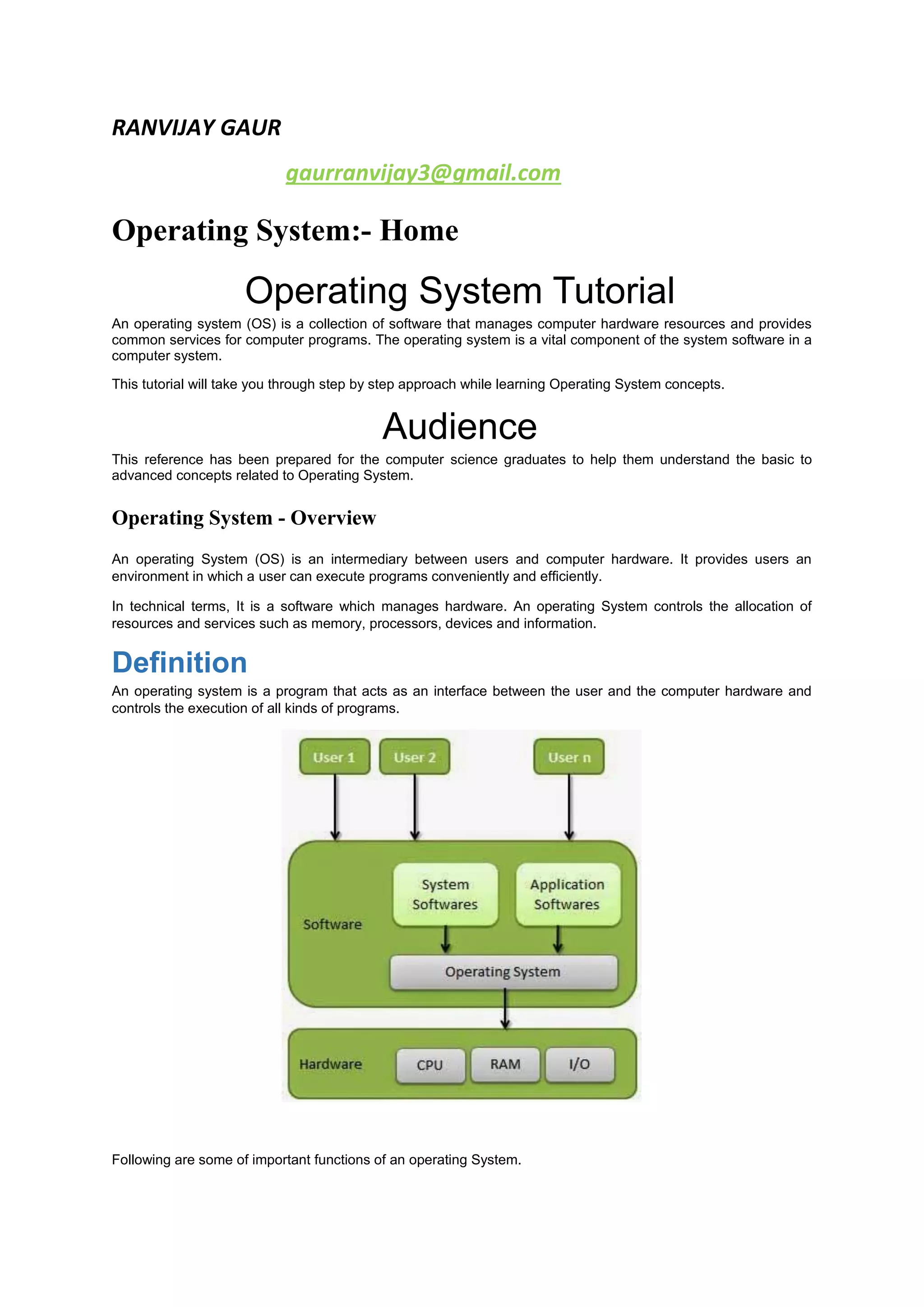 RANVIJAY GAUR
gaurranvijay3@gmail.com
Operating System:- Home
Operating System Tutorial
An operating system (OS) is a collection of software that manages computer hardware resources and provides
common services for computer programs. The operating system is a vital component of the system software in a
computer system.
This tutorial will take you through step by step approach while learning Operating System concepts.
Audience
This reference has been prepared for the computer science graduates to help them understand the basic to
advanced concepts related to Operating System.
Operating System - Overview
An operating System (OS) is an intermediary between users and computer hardware. It provides users an
environment in which a user can execute programs conveniently and efficiently.
In technical terms, It is a software which manages hardware. An operating System controls the allocation of
resources and services such as memory, processors, devices and information.
Definition
An operating system is a program that acts as an interface between the user and the computer hardware and
controls the execution of all kinds of programs.
Following are some of important functions of an operating System.
 
