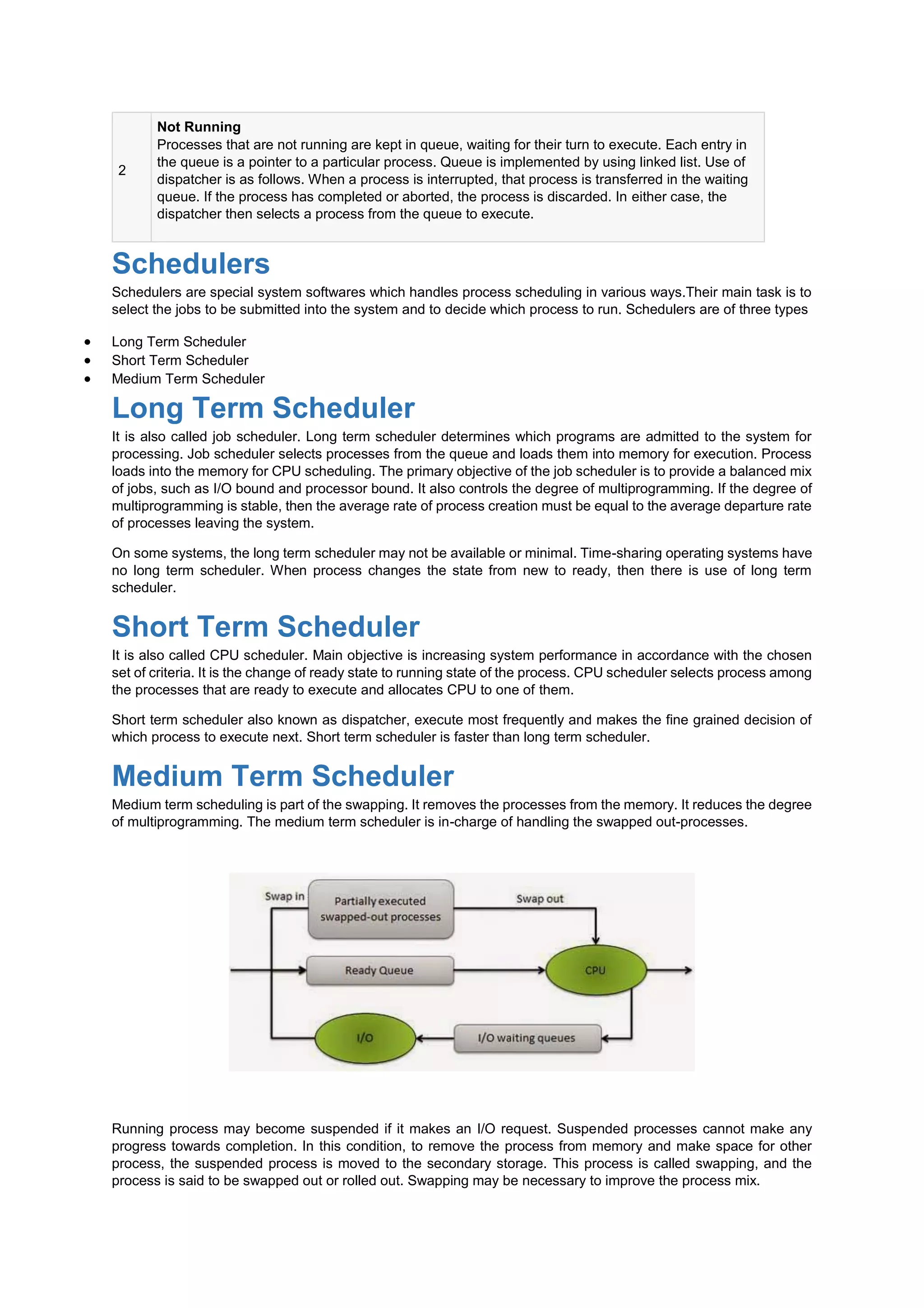 2
Not Running
Processes that are not running are kept in queue, waiting for their turn to execute. Each entry in
the queue is a pointer to a particular process. Queue is implemented by using linked list. Use of
dispatcher is as follows. When a process is interrupted, that process is transferred in the waiting
queue. If the process has completed or aborted, the process is discarded. In either case, the
dispatcher then selects a process from the queue to execute.
Schedulers
Schedulers are special system softwares which handles process scheduling in various ways.Their main task is to
select the jobs to be submitted into the system and to decide which process to run. Schedulers are of three types
 Long Term Scheduler
 Short Term Scheduler
 Medium Term Scheduler
Long Term Scheduler
It is also called job scheduler. Long term scheduler determines which programs are admitted to the system for
processing. Job scheduler selects processes from the queue and loads them into memory for execution. Process
loads into the memory for CPU scheduling. The primary objective of the job scheduler is to provide a balanced mix
of jobs, such as I/O bound and processor bound. It also controls the degree of multiprogramming. If the degree of
multiprogramming is stable, then the average rate of process creation must be equal to the average departure rate
of processes leaving the system.
On some systems, the long term scheduler may not be available or minimal. Time-sharing operating systems have
no long term scheduler. When process changes the state from new to ready, then there is use of long term
scheduler.
Short Term Scheduler
It is also called CPU scheduler. Main objective is increasing system performance in accordance with the chosen
set of criteria. It is the change of ready state to running state of the process. CPU scheduler selects process among
the processes that are ready to execute and allocates CPU to one of them.
Short term scheduler also known as dispatcher, execute most frequently and makes the fine grained decision of
which process to execute next. Short term scheduler is faster than long term scheduler.
Medium Term Scheduler
Medium term scheduling is part of the swapping. It removes the processes from the memory. It reduces the degree
of multiprogramming. The medium term scheduler is in-charge of handling the swapped out-processes.
Running process may become suspended if it makes an I/O request. Suspended processes cannot make any
progress towards completion. In this condition, to remove the process from memory and make space for other
process, the suspended process is moved to the secondary storage. This process is called swapping, and the
process is said to be swapped out or rolled out. Swapping may be necessary to improve the process mix.
 