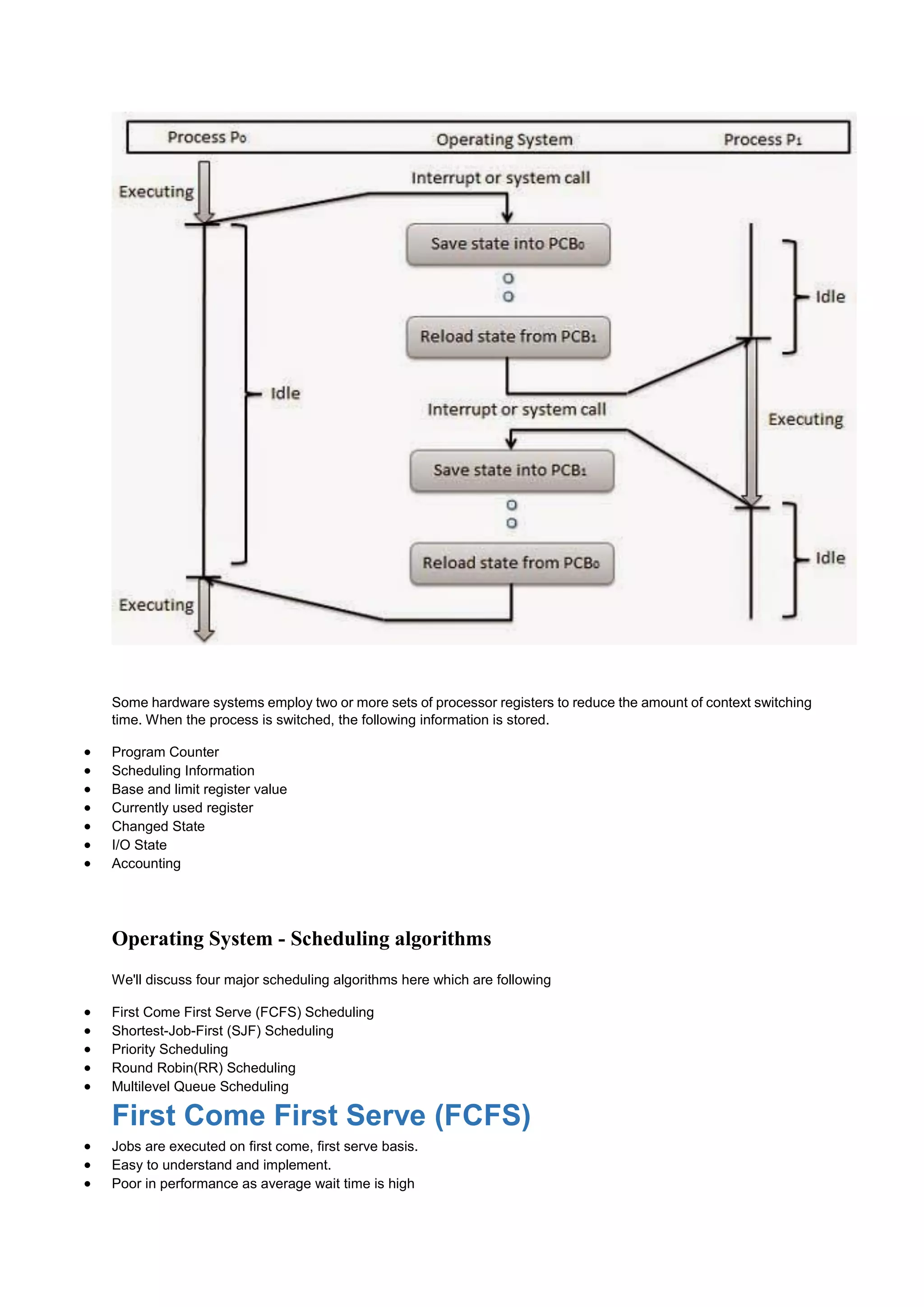 Some hardware systems employ two or more sets of processor registers to reduce the amount of context switching
time. When the process is switched, the following information is stored.
 Program Counter
 Scheduling Information
 Base and limit register value
 Currently used register
 Changed State
 I/O State
 Accounting
Operating System - Scheduling algorithms
We'll discuss four major scheduling algorithms here which are following
 First Come First Serve (FCFS) Scheduling
 Shortest-Job-First (SJF) Scheduling
 Priority Scheduling
 Round Robin(RR) Scheduling
 Multilevel Queue Scheduling
First Come First Serve (FCFS)
 Jobs are executed on first come, first serve basis.
 Easy to understand and implement.
 Poor in performance as average wait time is high
 