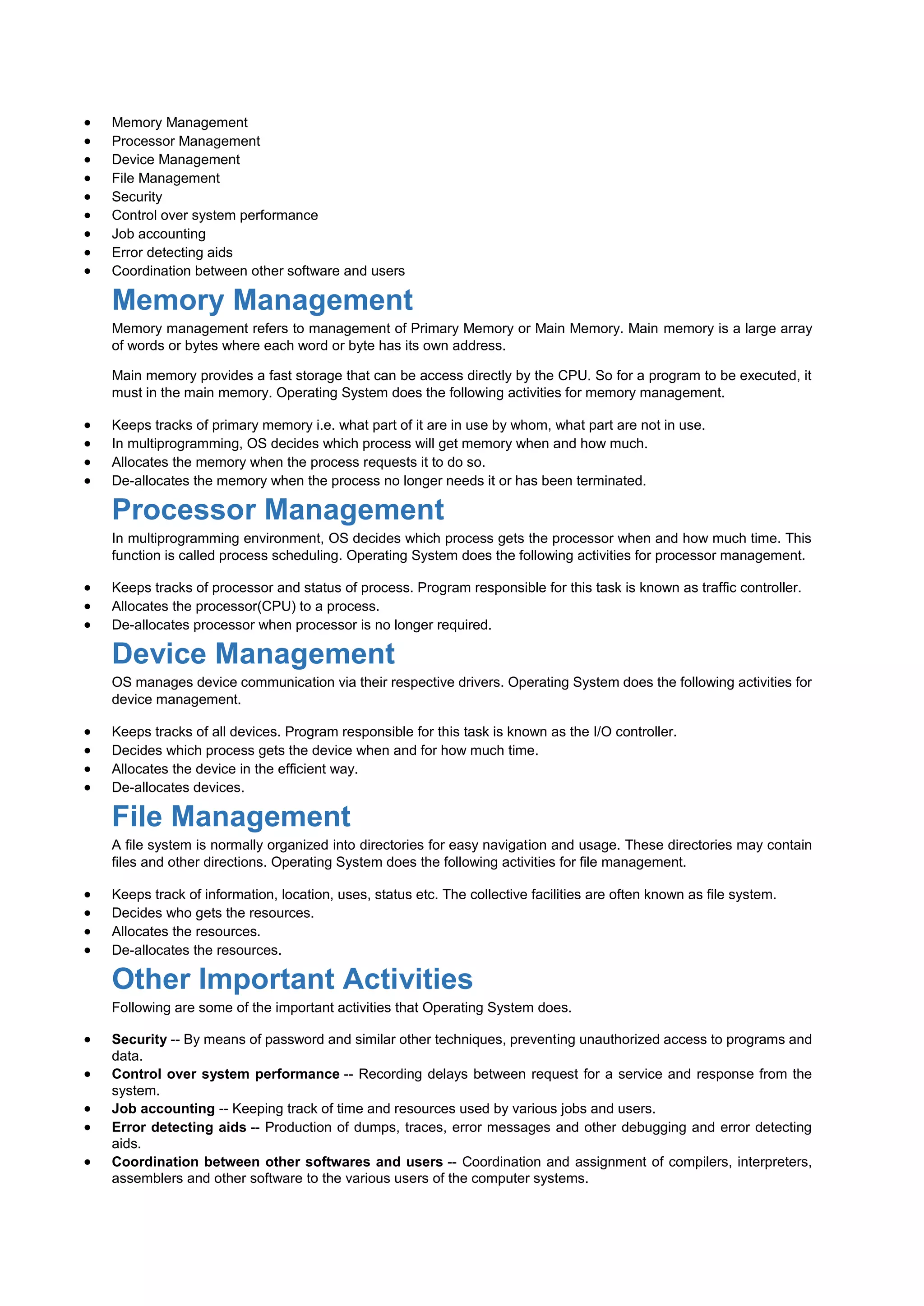  Memory Management
 Processor Management
 Device Management
 File Management
 Security
 Control over system performance
 Job accounting
 Error detecting aids
 Coordination between other software and users
Memory Management
Memory management refers to management of Primary Memory or Main Memory. Main memory is a large array
of words or bytes where each word or byte has its own address.
Main memory provides a fast storage that can be access directly by the CPU. So for a program to be executed, it
must in the main memory. Operating System does the following activities for memory management.
 Keeps tracks of primary memory i.e. what part of it are in use by whom, what part are not in use.
 In multiprogramming, OS decides which process will get memory when and how much.
 Allocates the memory when the process requests it to do so.
 De-allocates the memory when the process no longer needs it or has been terminated.
Processor Management
In multiprogramming environment, OS decides which process gets the processor when and how much time. This
function is called process scheduling. Operating System does the following activities for processor management.
 Keeps tracks of processor and status of process. Program responsible for this task is known as traffic controller.
 Allocates the processor(CPU) to a process.
 De-allocates processor when processor is no longer required.
Device Management
OS manages device communication via their respective drivers. Operating System does the following activities for
device management.
 Keeps tracks of all devices. Program responsible for this task is known as the I/O controller.
 Decides which process gets the device when and for how much time.
 Allocates the device in the efficient way.
 De-allocates devices.
File Management
A file system is normally organized into directories for easy navigation and usage. These directories may contain
files and other directions. Operating System does the following activities for file management.
 Keeps track of information, location, uses, status etc. The collective facilities are often known as file system.
 Decides who gets the resources.
 Allocates the resources.
 De-allocates the resources.
Other Important Activities
Following are some of the important activities that Operating System does.
 Security -- By means of password and similar other techniques, preventing unauthorized access to programs and
data.
 Control over system performance -- Recording delays between request for a service and response from the
system.
 Job accounting -- Keeping track of time and resources used by various jobs and users.
 Error detecting aids -- Production of dumps, traces, error messages and other debugging and error detecting
aids.
 Coordination between other softwares and users -- Coordination and assignment of compilers, interpreters,
assemblers and other software to the various users of the computer systems.
 