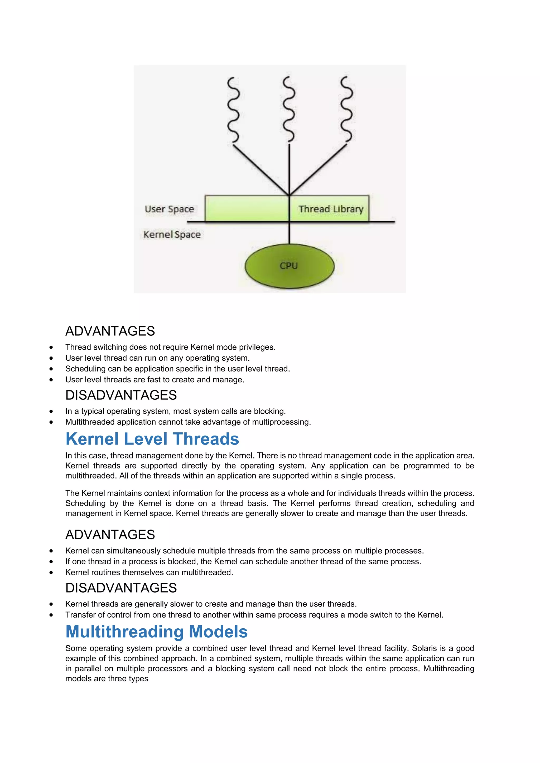ADVANTAGES
 Thread switching does not require Kernel mode privileges.
 User level thread can run on any operating system.
 Scheduling can be application specific in the user level thread.
 User level threads are fast to create and manage.
DISADVANTAGES
 In a typical operating system, most system calls are blocking.
 Multithreaded application cannot take advantage of multiprocessing.
Kernel Level Threads
In this case, thread management done by the Kernel. There is no thread management code in the application area.
Kernel threads are supported directly by the operating system. Any application can be programmed to be
multithreaded. All of the threads within an application are supported within a single process.
The Kernel maintains context information for the process as a whole and for individuals threads within the process.
Scheduling by the Kernel is done on a thread basis. The Kernel performs thread creation, scheduling and
management in Kernel space. Kernel threads are generally slower to create and manage than the user threads.
ADVANTAGES
 Kernel can simultaneously schedule multiple threads from the same process on multiple processes.
 If one thread in a process is blocked, the Kernel can schedule another thread of the same process.
 Kernel routines themselves can multithreaded.
DISADVANTAGES
 Kernel threads are generally slower to create and manage than the user threads.
 Transfer of control from one thread to another within same process requires a mode switch to the Kernel.
Multithreading Models
Some operating system provide a combined user level thread and Kernel level thread facility. Solaris is a good
example of this combined approach. In a combined system, multiple threads within the same application can run
in parallel on multiple processors and a blocking system call need not block the entire process. Multithreading
models are three types
 