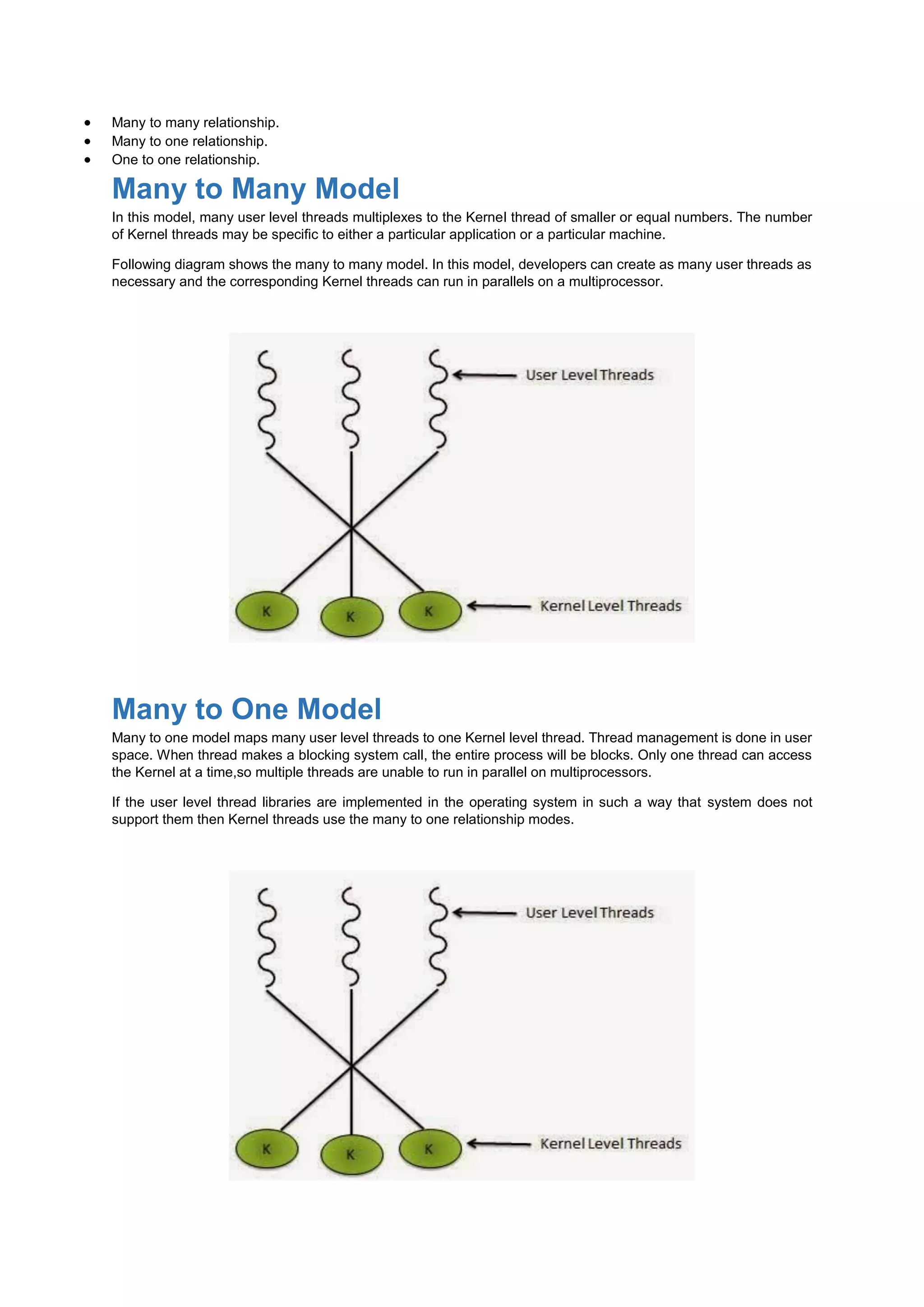  Many to many relationship.
 Many to one relationship.
 One to one relationship.
Many to Many Model
In this model, many user level threads multiplexes to the Kernel thread of smaller or equal numbers. The number
of Kernel threads may be specific to either a particular application or a particular machine.
Following diagram shows the many to many model. In this model, developers can create as many user threads as
necessary and the corresponding Kernel threads can run in parallels on a multiprocessor.
Many to One Model
Many to one model maps many user level threads to one Kernel level thread. Thread management is done in user
space. When thread makes a blocking system call, the entire process will be blocks. Only one thread can access
the Kernel at a time,so multiple threads are unable to run in parallel on multiprocessors.
If the user level thread libraries are implemented in the operating system in such a way that system does not
support them then Kernel threads use the many to one relationship modes.
 