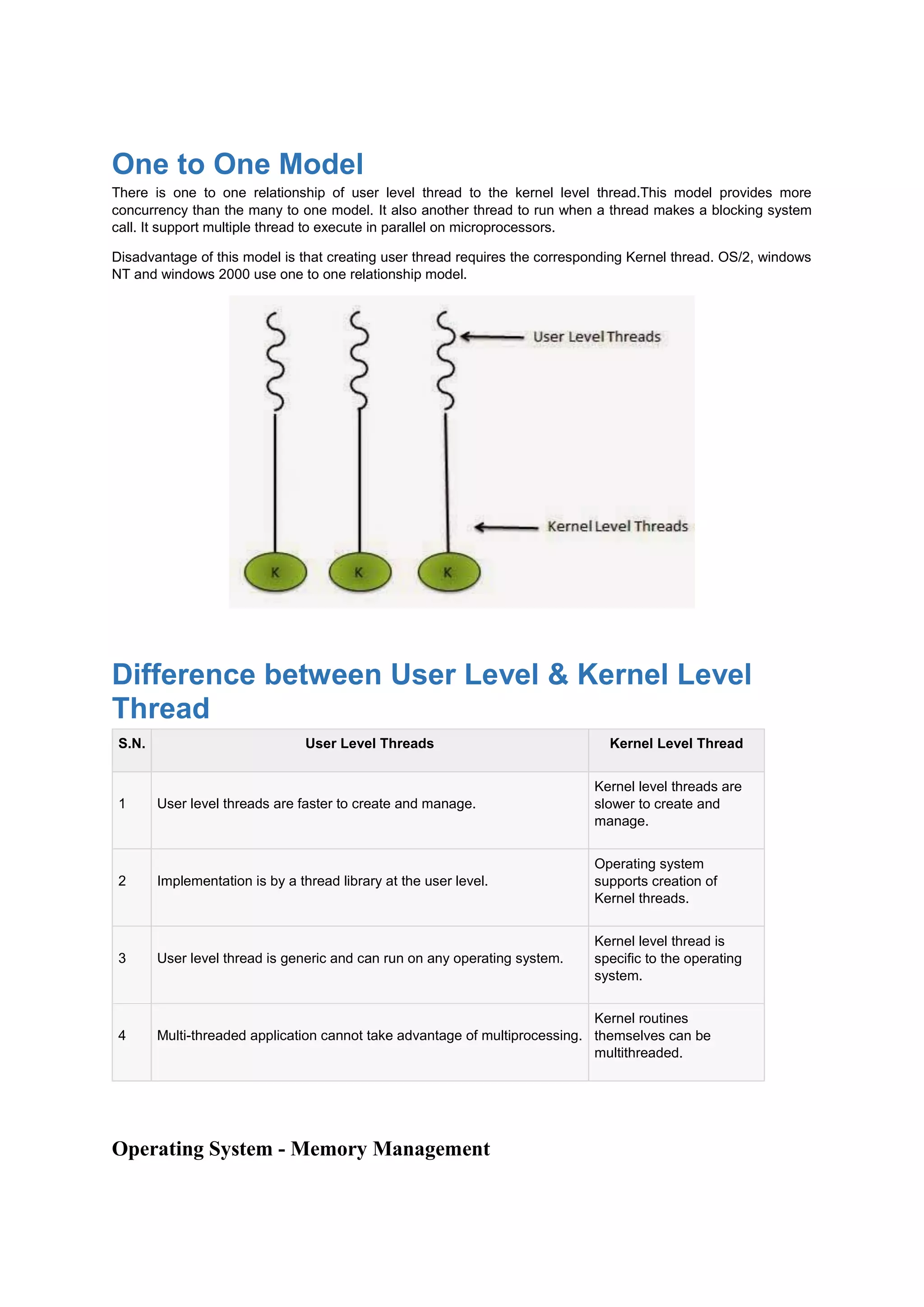 One to One Model
There is one to one relationship of user level thread to the kernel level thread.This model provides more
concurrency than the many to one model. It also another thread to run when a thread makes a blocking system
call. It support multiple thread to execute in parallel on microprocessors.
Disadvantage of this model is that creating user thread requires the corresponding Kernel thread. OS/2, windows
NT and windows 2000 use one to one relationship model.
Difference between User Level & Kernel Level
Thread
S.N. User Level Threads Kernel Level Thread
1 User level threads are faster to create and manage.
Kernel level threads are
slower to create and
manage.
2 Implementation is by a thread library at the user level.
Operating system
supports creation of
Kernel threads.
3 User level thread is generic and can run on any operating system.
Kernel level thread is
specific to the operating
system.
4 Multi-threaded application cannot take advantage of multiprocessing.
Kernel routines
themselves can be
multithreaded.
Operating System - Memory Management
 