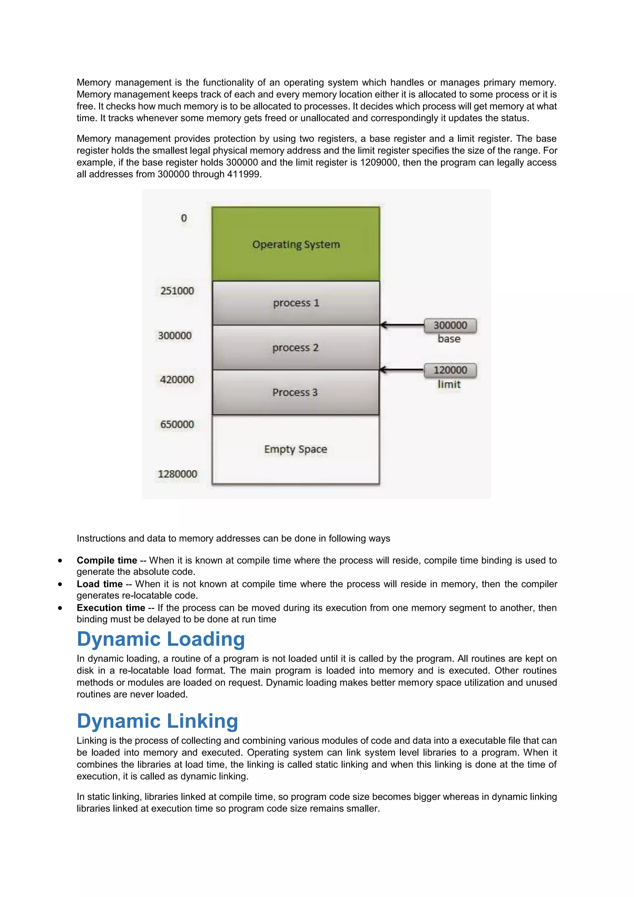 Memory management is the functionality of an operating system which handles or manages primary memory.
Memory management keeps track of each and every memory location either it is allocated to some process or it is
free. It checks how much memory is to be allocated to processes. It decides which process will get memory at what
time. It tracks whenever some memory gets freed or unallocated and correspondingly it updates the status.
Memory management provides protection by using two registers, a base register and a limit register. The base
register holds the smallest legal physical memory address and the limit register specifies the size of the range. For
example, if the base register holds 300000 and the limit register is 1209000, then the program can legally access
all addresses from 300000 through 411999.
Instructions and data to memory addresses can be done in following ways
 Compile time -- When it is known at compile time where the process will reside, compile time binding is used to
generate the absolute code.
 Load time -- When it is not known at compile time where the process will reside in memory, then the compiler
generates re-locatable code.
 Execution time -- If the process can be moved during its execution from one memory segment to another, then
binding must be delayed to be done at run time
Dynamic Loading
In dynamic loading, a routine of a program is not loaded until it is called by the program. All routines are kept on
disk in a re-locatable load format. The main program is loaded into memory and is executed. Other routines
methods or modules are loaded on request. Dynamic loading makes better memory space utilization and unused
routines are never loaded.
Dynamic Linking
Linking is the process of collecting and combining various modules of code and data into a executable file that can
be loaded into memory and executed. Operating system can link system level libraries to a program. When it
combines the libraries at load time, the linking is called static linking and when this linking is done at the time of
execution, it is called as dynamic linking.
In static linking, libraries linked at compile time, so program code size becomes bigger whereas in dynamic linking
libraries linked at execution time so program code size remains smaller.
 