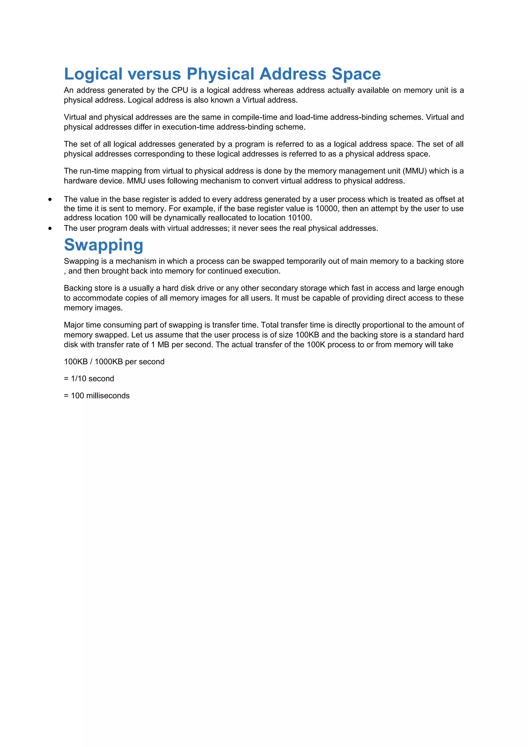 Logical versus Physical Address Space
An address generated by the CPU is a logical address whereas address actually available on memory unit is a
physical address. Logical address is also known a Virtual address.
Virtual and physical addresses are the same in compile-time and load-time address-binding schemes. Virtual and
physical addresses differ in execution-time address-binding scheme.
The set of all logical addresses generated by a program is referred to as a logical address space. The set of all
physical addresses corresponding to these logical addresses is referred to as a physical address space.
The run-time mapping from virtual to physical address is done by the memory management unit (MMU) which is a
hardware device. MMU uses following mechanism to convert virtual address to physical address.
 The value in the base register is added to every address generated by a user process which is treated as offset at
the time it is sent to memory. For example, if the base register value is 10000, then an attempt by the user to use
address location 100 will be dynamically reallocated to location 10100.
 The user program deals with virtual addresses; it never sees the real physical addresses.
Swapping
Swapping is a mechanism in which a process can be swapped temporarily out of main memory to a backing store
, and then brought back into memory for continued execution.
Backing store is a usually a hard disk drive or any other secondary storage which fast in access and large enough
to accommodate copies of all memory images for all users. It must be capable of providing direct access to these
memory images.
Major time consuming part of swapping is transfer time. Total transfer time is directly proportional to the amount of
memory swapped. Let us assume that the user process is of size 100KB and the backing store is a standard hard
disk with transfer rate of 1 MB per second. The actual transfer of the 100K process to or from memory will take
100KB / 1000KB per second
= 1/10 second
= 100 milliseconds
 