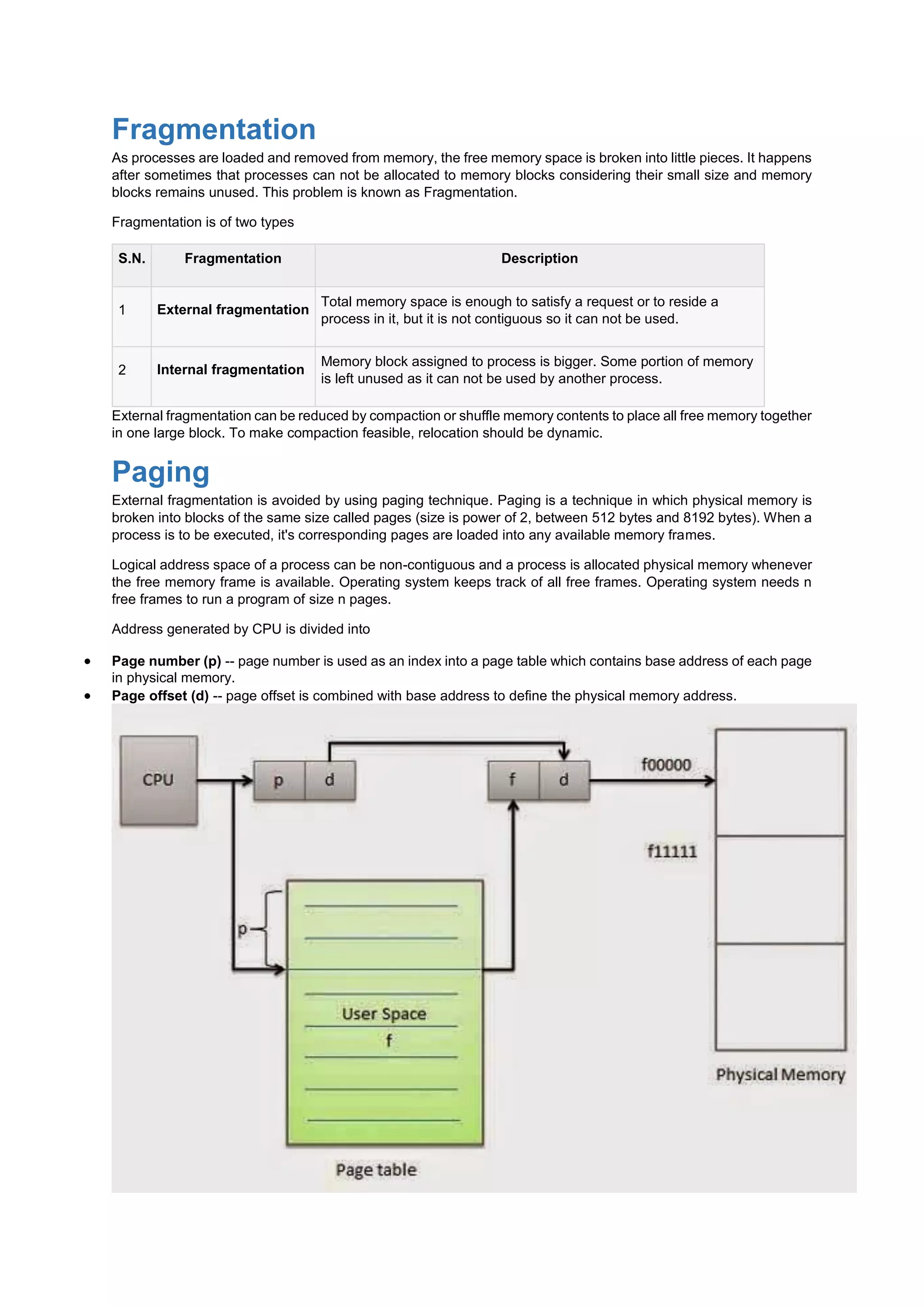 Fragmentation
As processes are loaded and removed from memory, the free memory space is broken into little pieces. It happens
after sometimes that processes can not be allocated to memory blocks considering their small size and memory
blocks remains unused. This problem is known as Fragmentation.
Fragmentation is of two types
S.N. Fragmentation Description
1 External fragmentation
Total memory space is enough to satisfy a request or to reside a
process in it, but it is not contiguous so it can not be used.
2 Internal fragmentation
Memory block assigned to process is bigger. Some portion of memory
is left unused as it can not be used by another process.
External fragmentation can be reduced by compaction or shuffle memory contents to place all free memory together
in one large block. To make compaction feasible, relocation should be dynamic.
Paging
External fragmentation is avoided by using paging technique. Paging is a technique in which physical memory is
broken into blocks of the same size called pages (size is power of 2, between 512 bytes and 8192 bytes). When a
process is to be executed, it's corresponding pages are loaded into any available memory frames.
Logical address space of a process can be non-contiguous and a process is allocated physical memory whenever
the free memory frame is available. Operating system keeps track of all free frames. Operating system needs n
free frames to run a program of size n pages.
Address generated by CPU is divided into
 Page number (p) -- page number is used as an index into a page table which contains base address of each page
in physical memory.
 Page offset (d) -- page offset is combined with base address to define the physical memory address.
 