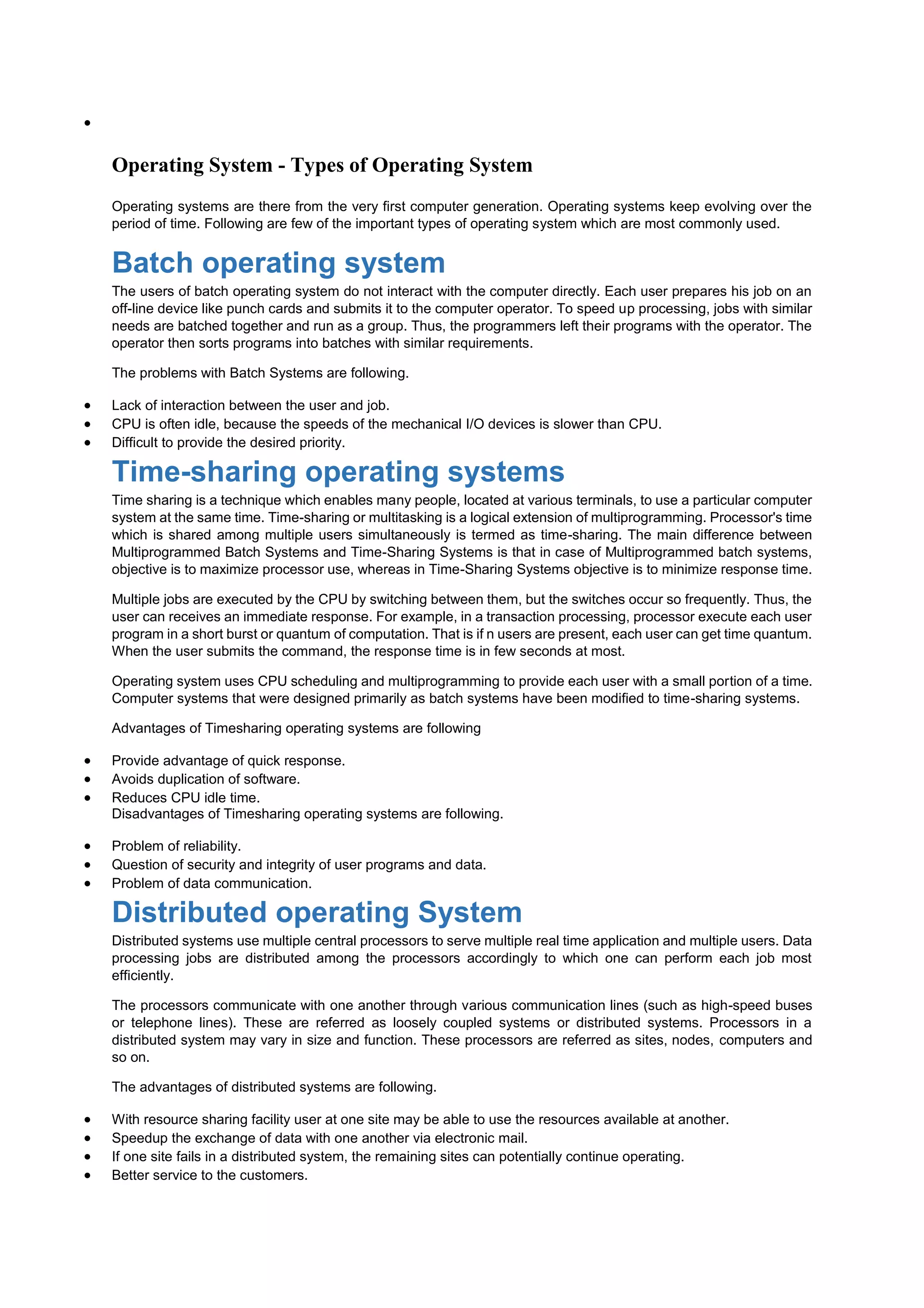 
Operating System - Types of Operating System
Operating systems are there from the very first computer generation. Operating systems keep evolving over the
period of time. Following are few of the important types of operating system which are most commonly used.
Batch operating system
The users of batch operating system do not interact with the computer directly. Each user prepares his job on an
off-line device like punch cards and submits it to the computer operator. To speed up processing, jobs with similar
needs are batched together and run as a group. Thus, the programmers left their programs with the operator. The
operator then sorts programs into batches with similar requirements.
The problems with Batch Systems are following.
 Lack of interaction between the user and job.
 CPU is often idle, because the speeds of the mechanical I/O devices is slower than CPU.
 Difficult to provide the desired priority.
Time-sharing operating systems
Time sharing is a technique which enables many people, located at various terminals, to use a particular computer
system at the same time. Time-sharing or multitasking is a logical extension of multiprogramming. Processor's time
which is shared among multiple users simultaneously is termed as time-sharing. The main difference between
Multiprogrammed Batch Systems and Time-Sharing Systems is that in case of Multiprogrammed batch systems,
objective is to maximize processor use, whereas in Time-Sharing Systems objective is to minimize response time.
Multiple jobs are executed by the CPU by switching between them, but the switches occur so frequently. Thus, the
user can receives an immediate response. For example, in a transaction processing, processor execute each user
program in a short burst or quantum of computation. That is if n users are present, each user can get time quantum.
When the user submits the command, the response time is in few seconds at most.
Operating system uses CPU scheduling and multiprogramming to provide each user with a small portion of a time.
Computer systems that were designed primarily as batch systems have been modified to time-sharing systems.
Advantages of Timesharing operating systems are following
 Provide advantage of quick response.
 Avoids duplication of software.
 Reduces CPU idle time.
Disadvantages of Timesharing operating systems are following.
 Problem of reliability.
 Question of security and integrity of user programs and data.
 Problem of data communication.
Distributed operating System
Distributed systems use multiple central processors to serve multiple real time application and multiple users. Data
processing jobs are distributed among the processors accordingly to which one can perform each job most
efficiently.
The processors communicate with one another through various communication lines (such as high-speed buses
or telephone lines). These are referred as loosely coupled systems or distributed systems. Processors in a
distributed system may vary in size and function. These processors are referred as sites, nodes, computers and
so on.
The advantages of distributed systems are following.
 With resource sharing facility user at one site may be able to use the resources available at another.
 Speedup the exchange of data with one another via electronic mail.
 If one site fails in a distributed system, the remaining sites can potentially continue operating.
 Better service to the customers.
 