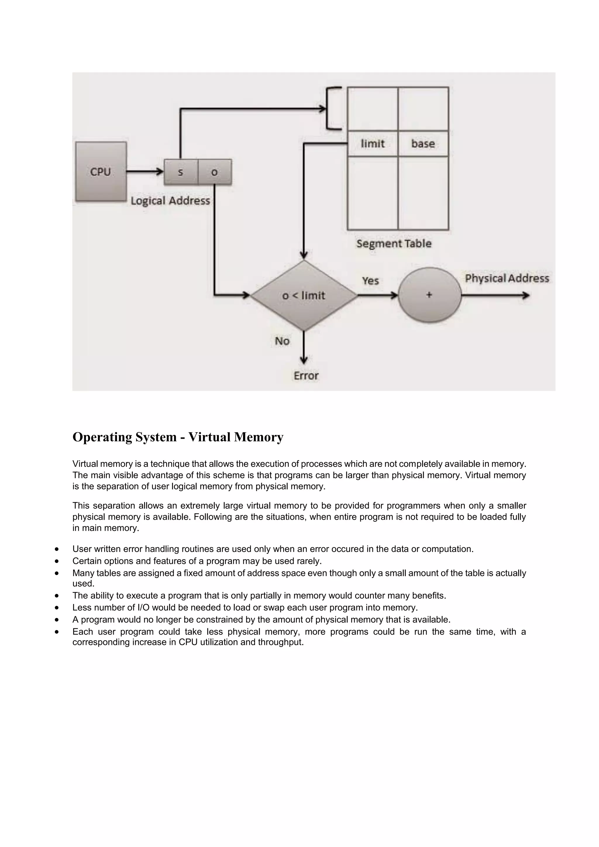 Operating System - Virtual Memory
Virtual memory is a technique that allows the execution of processes which are not completely available in memory.
The main visible advantage of this scheme is that programs can be larger than physical memory. Virtual memory
is the separation of user logical memory from physical memory.
This separation allows an extremely large virtual memory to be provided for programmers when only a smaller
physical memory is available. Following are the situations, when entire program is not required to be loaded fully
in main memory.
 User written error handling routines are used only when an error occured in the data or computation.
 Certain options and features of a program may be used rarely.
 Many tables are assigned a fixed amount of address space even though only a small amount of the table is actually
used.
 The ability to execute a program that is only partially in memory would counter many benefits.
 Less number of I/O would be needed to load or swap each user program into memory.
 A program would no longer be constrained by the amount of physical memory that is available.
 Each user program could take less physical memory, more programs could be run the same time, with a
corresponding increase in CPU utilization and throughput.
 