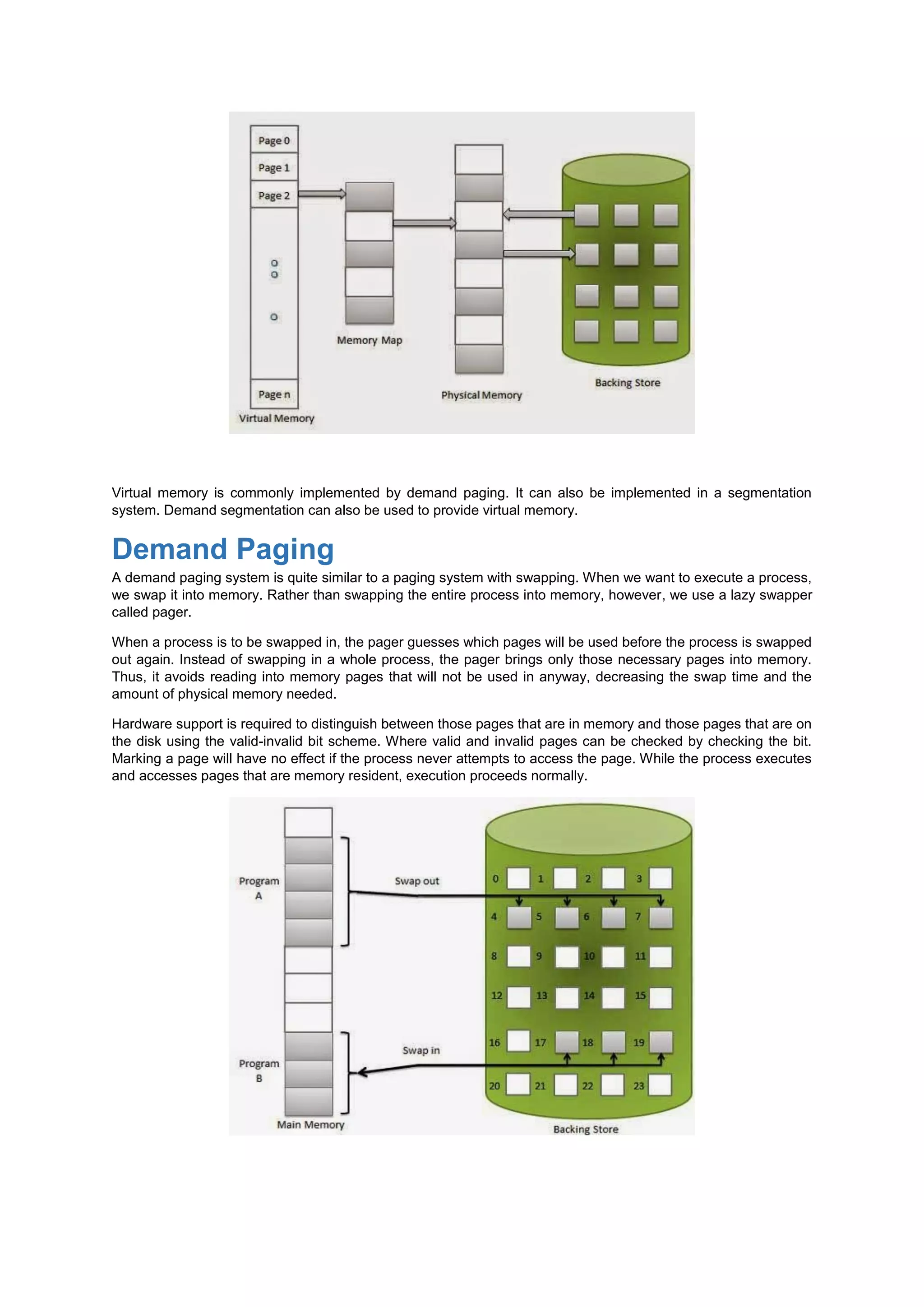 Virtual memory is commonly implemented by demand paging. It can also be implemented in a segmentation
system. Demand segmentation can also be used to provide virtual memory.
Demand Paging
A demand paging system is quite similar to a paging system with swapping. When we want to execute a process,
we swap it into memory. Rather than swapping the entire process into memory, however, we use a lazy swapper
called pager.
When a process is to be swapped in, the pager guesses which pages will be used before the process is swapped
out again. Instead of swapping in a whole process, the pager brings only those necessary pages into memory.
Thus, it avoids reading into memory pages that will not be used in anyway, decreasing the swap time and the
amount of physical memory needed.
Hardware support is required to distinguish between those pages that are in memory and those pages that are on
the disk using the valid-invalid bit scheme. Where valid and invalid pages can be checked by checking the bit.
Marking a page will have no effect if the process never attempts to access the page. While the process executes
and accesses pages that are memory resident, execution proceeds normally.
 