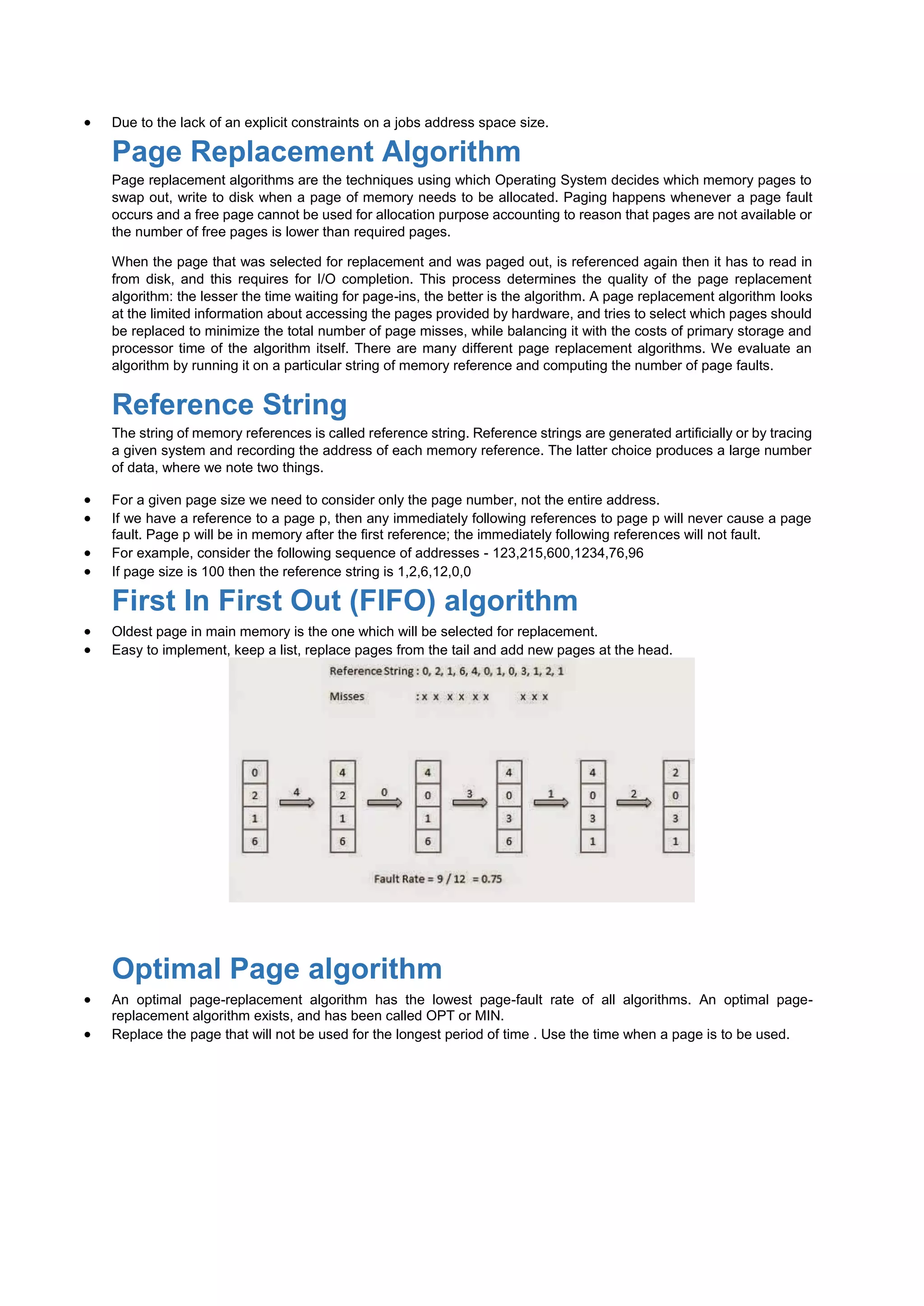  Due to the lack of an explicit constraints on a jobs address space size.
Page Replacement Algorithm
Page replacement algorithms are the techniques using which Operating System decides which memory pages to
swap out, write to disk when a page of memory needs to be allocated. Paging happens whenever a page fault
occurs and a free page cannot be used for allocation purpose accounting to reason that pages are not available or
the number of free pages is lower than required pages.
When the page that was selected for replacement and was paged out, is referenced again then it has to read in
from disk, and this requires for I/O completion. This process determines the quality of the page replacement
algorithm: the lesser the time waiting for page-ins, the better is the algorithm. A page replacement algorithm looks
at the limited information about accessing the pages provided by hardware, and tries to select which pages should
be replaced to minimize the total number of page misses, while balancing it with the costs of primary storage and
processor time of the algorithm itself. There are many different page replacement algorithms. We evaluate an
algorithm by running it on a particular string of memory reference and computing the number of page faults.
Reference String
The string of memory references is called reference string. Reference strings are generated artificially or by tracing
a given system and recording the address of each memory reference. The latter choice produces a large number
of data, where we note two things.
 For a given page size we need to consider only the page number, not the entire address.
 If we have a reference to a page p, then any immediately following references to page p will never cause a page
fault. Page p will be in memory after the first reference; the immediately following references will not fault.
 For example, consider the following sequence of addresses - 123,215,600,1234,76,96
 If page size is 100 then the reference string is 1,2,6,12,0,0
First In First Out (FIFO) algorithm
 Oldest page in main memory is the one which will be selected for replacement.
 Easy to implement, keep a list, replace pages from the tail and add new pages at the head.
Optimal Page algorithm
 An optimal page-replacement algorithm has the lowest page-fault rate of all algorithms. An optimal page-
replacement algorithm exists, and has been called OPT or MIN.
 Replace the page that will not be used for the longest period of time . Use the time when a page is to be used.
 