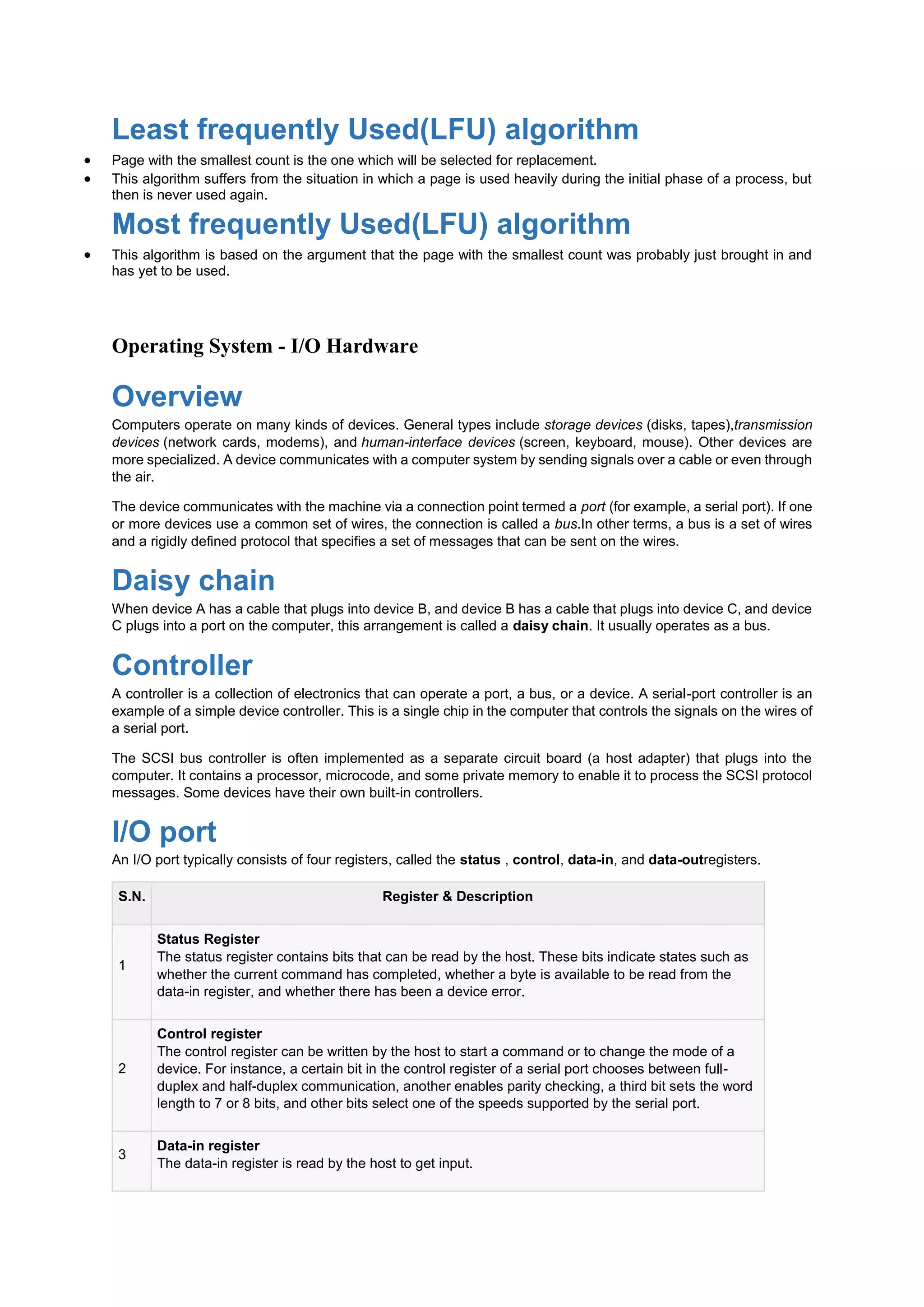 Least frequently Used(LFU) algorithm
 Page with the smallest count is the one which will be selected for replacement.
 This algorithm suffers from the situation in which a page is used heavily during the initial phase of a process, but
then is never used again.
Most frequently Used(LFU) algorithm
 This algorithm is based on the argument that the page with the smallest count was probably just brought in and
has yet to be used.
Operating System - I/O Hardware
Overview
Computers operate on many kinds of devices. General types include storage devices (disks, tapes),transmission
devices (network cards, modems), and human-interface devices (screen, keyboard, mouse). Other devices are
more specialized. A device communicates with a computer system by sending signals over a cable or even through
the air.
The device communicates with the machine via a connection point termed a port (for example, a serial port). If one
or more devices use a common set of wires, the connection is called a bus.In other terms, a bus is a set of wires
and a rigidly defined protocol that specifies a set of messages that can be sent on the wires.
Daisy chain
When device A has a cable that plugs into device B, and device B has a cable that plugs into device C, and device
C plugs into a port on the computer, this arrangement is called a daisy chain. It usually operates as a bus.
Controller
A controller is a collection of electronics that can operate a port, a bus, or a device. A serial-port controller is an
example of a simple device controller. This is a single chip in the computer that controls the signals on the wires of
a serial port.
The SCSI bus controller is often implemented as a separate circuit board (a host adapter) that plugs into the
computer. It contains a processor, microcode, and some private memory to enable it to process the SCSI protocol
messages. Some devices have their own built-in controllers.
I/O port
An I/O port typically consists of four registers, called the status , control, data-in, and data-outregisters.
S.N. Register & Description
1
Status Register
The status register contains bits that can be read by the host. These bits indicate states such as
whether the current command has completed, whether a byte is available to be read from the
data-in register, and whether there has been a device error.
2
Control register
The control register can be written by the host to start a command or to change the mode of a
device. For instance, a certain bit in the control register of a serial port chooses between full-
duplex and half-duplex communication, another enables parity checking, a third bit sets the word
length to 7 or 8 bits, and other bits select one of the speeds supported by the serial port.
3
Data-in register
The data-in register is read by the host to get input.
 