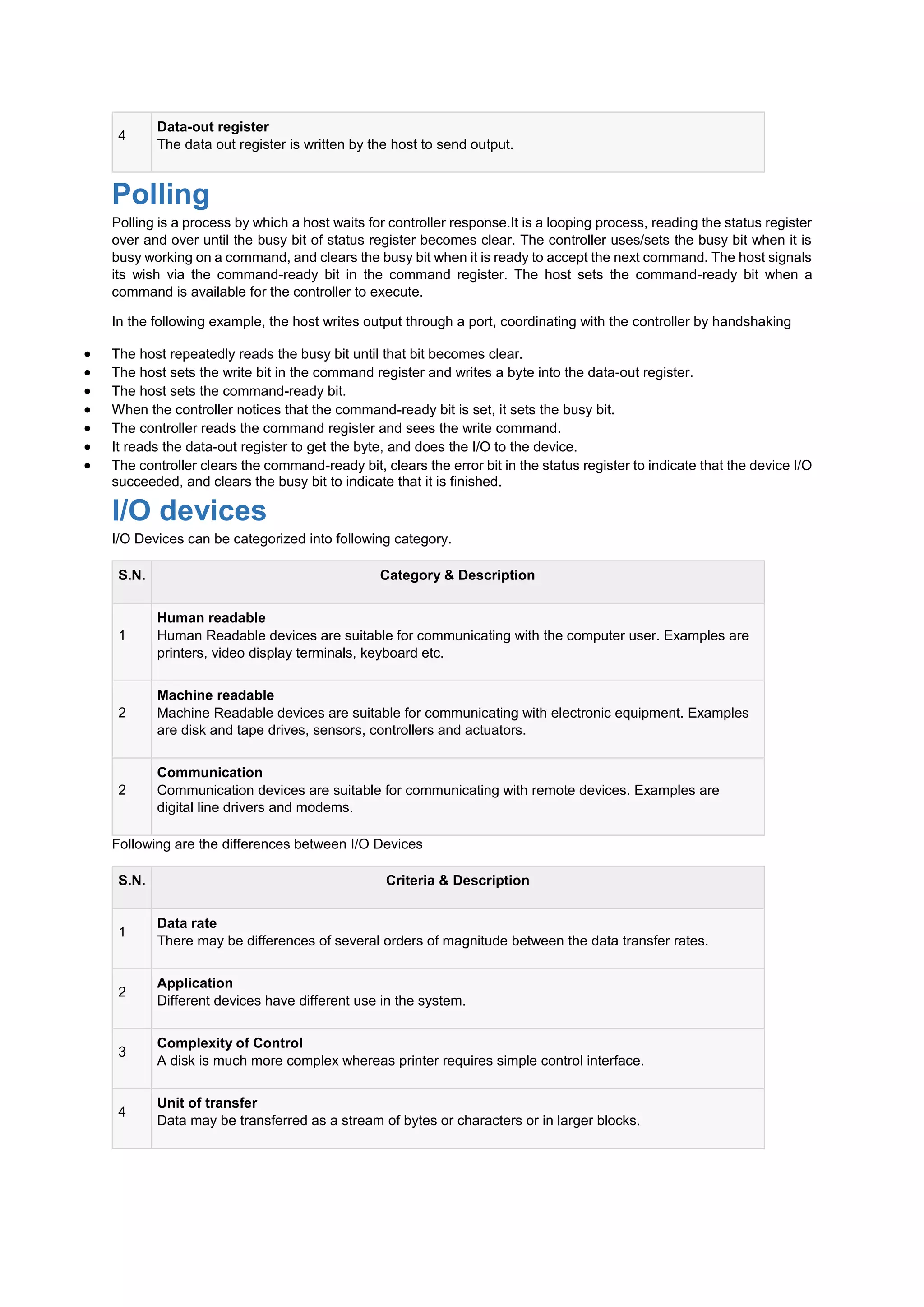 4
Data-out register
The data out register is written by the host to send output.
Polling
Polling is a process by which a host waits for controller response.It is a looping process, reading the status register
over and over until the busy bit of status register becomes clear. The controller uses/sets the busy bit when it is
busy working on a command, and clears the busy bit when it is ready to accept the next command. The host signals
its wish via the command-ready bit in the command register. The host sets the command-ready bit when a
command is available for the controller to execute.
In the following example, the host writes output through a port, coordinating with the controller by handshaking
 The host repeatedly reads the busy bit until that bit becomes clear.
 The host sets the write bit in the command register and writes a byte into the data-out register.
 The host sets the command-ready bit.
 When the controller notices that the command-ready bit is set, it sets the busy bit.
 The controller reads the command register and sees the write command.
 It reads the data-out register to get the byte, and does the I/O to the device.
 The controller clears the command-ready bit, clears the error bit in the status register to indicate that the device I/O
succeeded, and clears the busy bit to indicate that it is finished.
I/O devices
I/O Devices can be categorized into following category.
S.N. Category & Description
1
Human readable
Human Readable devices are suitable for communicating with the computer user. Examples are
printers, video display terminals, keyboard etc.
2
Machine readable
Machine Readable devices are suitable for communicating with electronic equipment. Examples
are disk and tape drives, sensors, controllers and actuators.
2
Communication
Communication devices are suitable for communicating with remote devices. Examples are
digital line drivers and modems.
Following are the differences between I/O Devices
S.N. Criteria & Description
1
Data rate
There may be differences of several orders of magnitude between the data transfer rates.
2
Application
Different devices have different use in the system.
3
Complexity of Control
A disk is much more complex whereas printer requires simple control interface.
4
Unit of transfer
Data may be transferred as a stream of bytes or characters or in larger blocks.
 