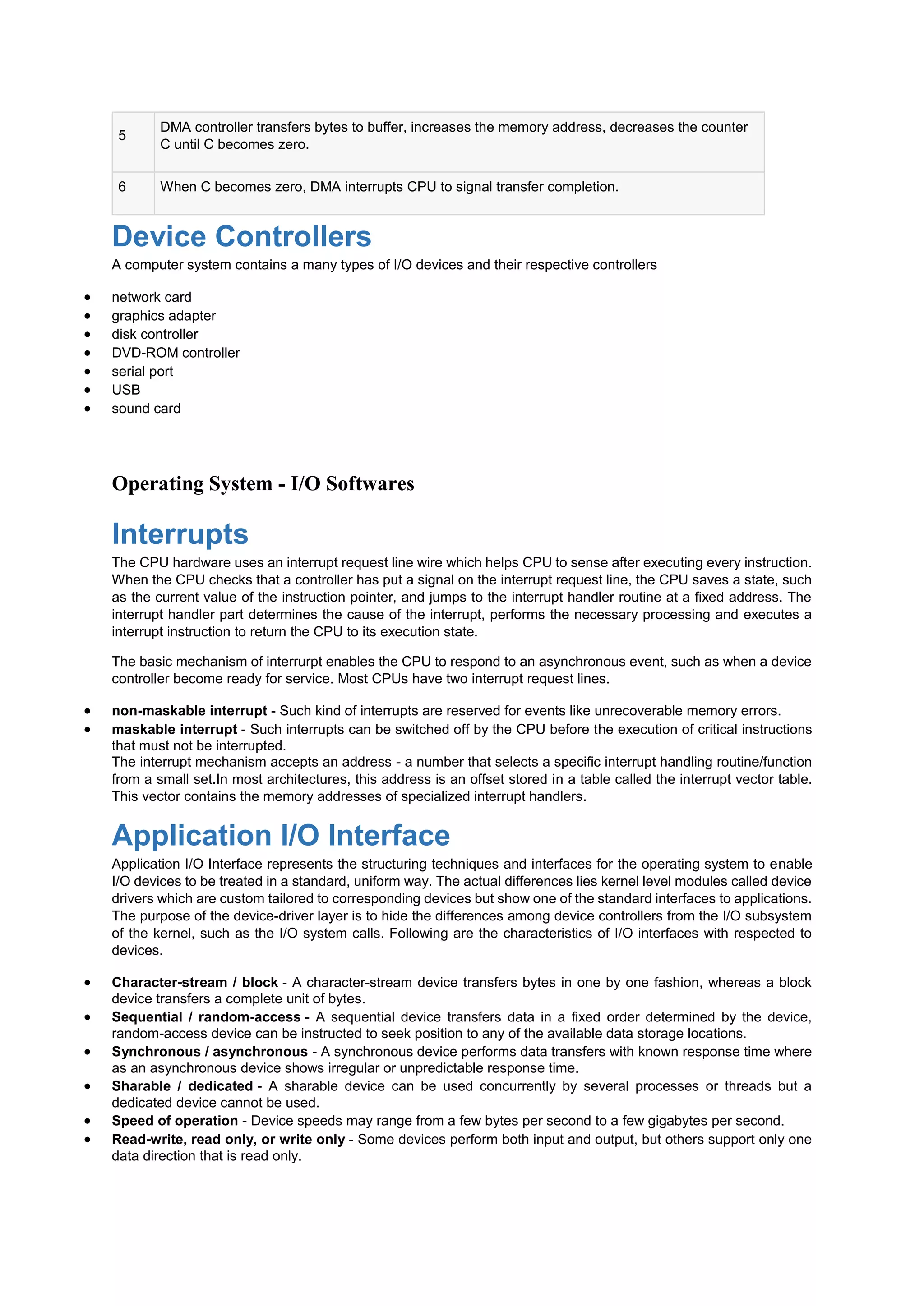 5
DMA controller transfers bytes to buffer, increases the memory address, decreases the counter
C until C becomes zero.
6 When C becomes zero, DMA interrupts CPU to signal transfer completion.
Device Controllers
A computer system contains a many types of I/O devices and their respective controllers
 network card
 graphics adapter
 disk controller
 DVD-ROM controller
 serial port
 USB
 sound card
Operating System - I/O Softwares
Interrupts
The CPU hardware uses an interrupt request line wire which helps CPU to sense after executing every instruction.
When the CPU checks that a controller has put a signal on the interrupt request line, the CPU saves a state, such
as the current value of the instruction pointer, and jumps to the interrupt handler routine at a fixed address. The
interrupt handler part determines the cause of the interrupt, performs the necessary processing and executes a
interrupt instruction to return the CPU to its execution state.
The basic mechanism of interrurpt enables the CPU to respond to an asynchronous event, such as when a device
controller become ready for service. Most CPUs have two interrupt request lines.
 non-maskable interrupt - Such kind of interrupts are reserved for events like unrecoverable memory errors.
 maskable interrupt - Such interrupts can be switched off by the CPU before the execution of critical instructions
that must not be interrupted.
The interrupt mechanism accepts an address - a number that selects a specific interrupt handling routine/function
from a small set.In most architectures, this address is an offset stored in a table called the interrupt vector table.
This vector contains the memory addresses of specialized interrupt handlers.
Application I/O Interface
Application I/O Interface represents the structuring techniques and interfaces for the operating system to enable
I/O devices to be treated in a standard, uniform way. The actual differences lies kernel level modules called device
drivers which are custom tailored to corresponding devices but show one of the standard interfaces to applications.
The purpose of the device-driver layer is to hide the differences among device controllers from the I/O subsystem
of the kernel, such as the I/O system calls. Following are the characteristics of I/O interfaces with respected to
devices.
 Character-stream / block - A character-stream device transfers bytes in one by one fashion, whereas a block
device transfers a complete unit of bytes.
 Sequential / random-access - A sequential device transfers data in a fixed order determined by the device,
random-access device can be instructed to seek position to any of the available data storage locations.
 Synchronous / asynchronous - A synchronous device performs data transfers with known response time where
as an asynchronous device shows irregular or unpredictable response time.
 Sharable / dedicated - A sharable device can be used concurrently by several processes or threads but a
dedicated device cannot be used.
 Speed of operation - Device speeds may range from a few bytes per second to a few gigabytes per second.
 Read-write, read only, or write only - Some devices perform both input and output, but others support only one
data direction that is read only.
 