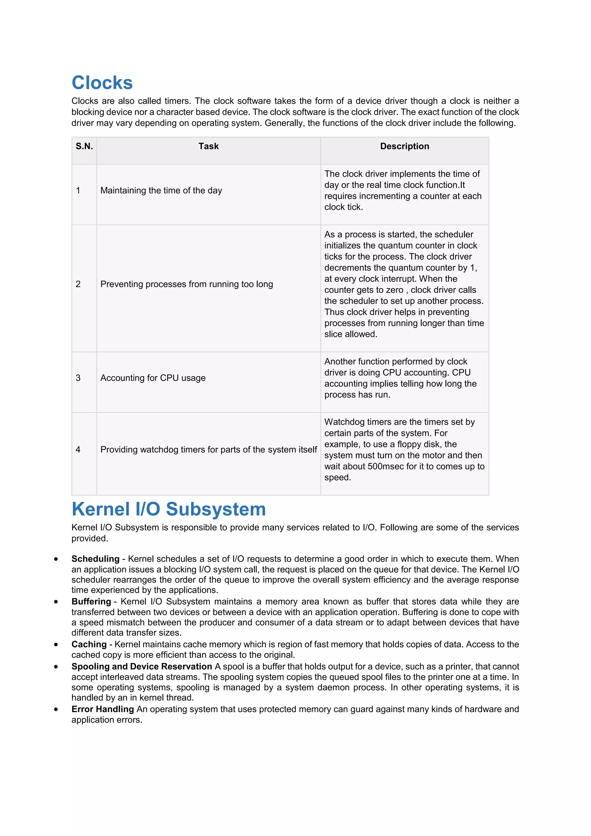 Clocks
Clocks are also called timers. The clock software takes the form of a device driver though a clock is neither a
blocking device nor a character based device. The clock software is the clock driver. The exact function of the clock
driver may vary depending on operating system. Generally, the functions of the clock driver include the following.
S.N. Task Description
1 Maintaining the time of the day
The clock driver implements the time of
day or the real time clock function.It
requires incrementing a counter at each
clock tick.
2 Preventing processes from running too long
As a process is started, the scheduler
initializes the quantum counter in clock
ticks for the process. The clock driver
decrements the quantum counter by 1,
at every clock interrupt. When the
counter gets to zero , clock driver calls
the scheduler to set up another process.
Thus clock driver helps in preventing
processes from running longer than time
slice allowed.
3 Accounting for CPU usage
Another function performed by clock
driver is doing CPU accounting. CPU
accounting implies telling how long the
process has run.
4 Providing watchdog timers for parts of the system itself
Watchdog timers are the timers set by
certain parts of the system. For
example, to use a floppy disk, the
system must turn on the motor and then
wait about 500msec for it to comes up to
speed.
Kernel I/O Subsystem
Kernel I/O Subsystem is responsible to provide many services related to I/O. Following are some of the services
provided.
 Scheduling - Kernel schedules a set of I/O requests to determine a good order in which to execute them. When
an application issues a blocking I/O system call, the request is placed on the queue for that device. The Kernel I/O
scheduler rearranges the order of the queue to improve the overall system efficiency and the average response
time experienced by the applications.
 Buffering - Kernel I/O Subsystem maintains a memory area known as buffer that stores data while they are
transferred between two devices or between a device with an application operation. Buffering is done to cope with
a speed mismatch between the producer and consumer of a data stream or to adapt between devices that have
different data transfer sizes.
 Caching - Kernel maintains cache memory which is region of fast memory that holds copies of data. Access to the
cached copy is more efficient than access to the original.
 Spooling and Device Reservation A spool is a buffer that holds output for a device, such as a printer, that cannot
accept interleaved data streams. The spooling system copies the queued spool files to the printer one at a time. In
some operating systems, spooling is managed by a system daemon process. In other operating systems, it is
handled by an in kernel thread.
 Error Handling An operating system that uses protected memory can guard against many kinds of hardware and
application errors.
 