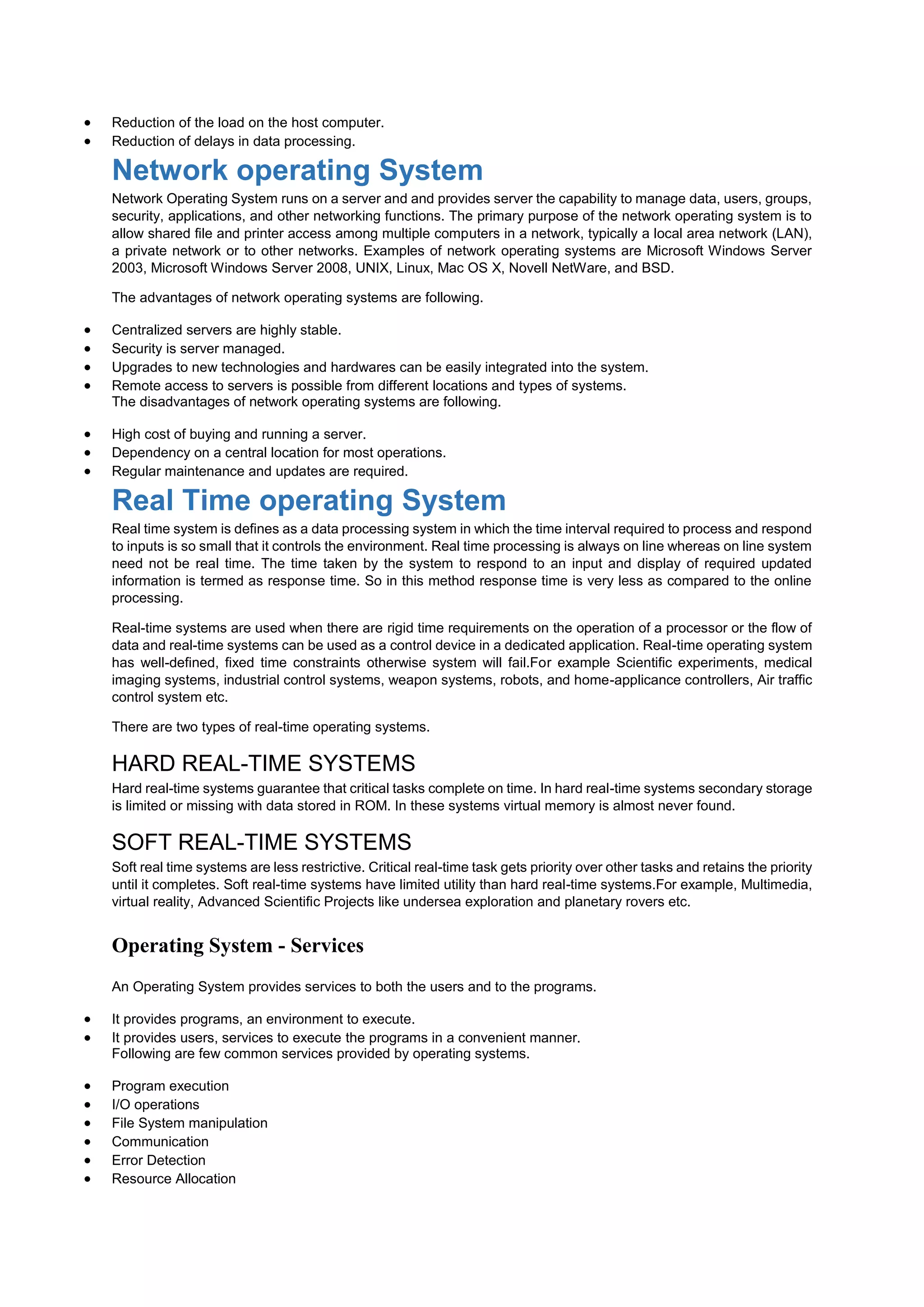  Reduction of the load on the host computer.
 Reduction of delays in data processing.
Network operating System
Network Operating System runs on a server and and provides server the capability to manage data, users, groups,
security, applications, and other networking functions. The primary purpose of the network operating system is to
allow shared file and printer access among multiple computers in a network, typically a local area network (LAN),
a private network or to other networks. Examples of network operating systems are Microsoft Windows Server
2003, Microsoft Windows Server 2008, UNIX, Linux, Mac OS X, Novell NetWare, and BSD.
The advantages of network operating systems are following.
 Centralized servers are highly stable.
 Security is server managed.
 Upgrades to new technologies and hardwares can be easily integrated into the system.
 Remote access to servers is possible from different locations and types of systems.
The disadvantages of network operating systems are following.
 High cost of buying and running a server.
 Dependency on a central location for most operations.
 Regular maintenance and updates are required.
Real Time operating System
Real time system is defines as a data processing system in which the time interval required to process and respond
to inputs is so small that it controls the environment. Real time processing is always on line whereas on line system
need not be real time. The time taken by the system to respond to an input and display of required updated
information is termed as response time. So in this method response time is very less as compared to the online
processing.
Real-time systems are used when there are rigid time requirements on the operation of a processor or the flow of
data and real-time systems can be used as a control device in a dedicated application. Real-time operating system
has well-defined, fixed time constraints otherwise system will fail.For example Scientific experiments, medical
imaging systems, industrial control systems, weapon systems, robots, and home-applicance controllers, Air traffic
control system etc.
There are two types of real-time operating systems.
HARD REAL-TIME SYSTEMS
Hard real-time systems guarantee that critical tasks complete on time. In hard real-time systems secondary storage
is limited or missing with data stored in ROM. In these systems virtual memory is almost never found.
SOFT REAL-TIME SYSTEMS
Soft real time systems are less restrictive. Critical real-time task gets priority over other tasks and retains the priority
until it completes. Soft real-time systems have limited utility than hard real-time systems.For example, Multimedia,
virtual reality, Advanced Scientific Projects like undersea exploration and planetary rovers etc.
Operating System - Services
An Operating System provides services to both the users and to the programs.
 It provides programs, an environment to execute.
 It provides users, services to execute the programs in a convenient manner.
Following are few common services provided by operating systems.
 Program execution
 I/O operations
 File System manipulation
 Communication
 Error Detection
 Resource Allocation
 