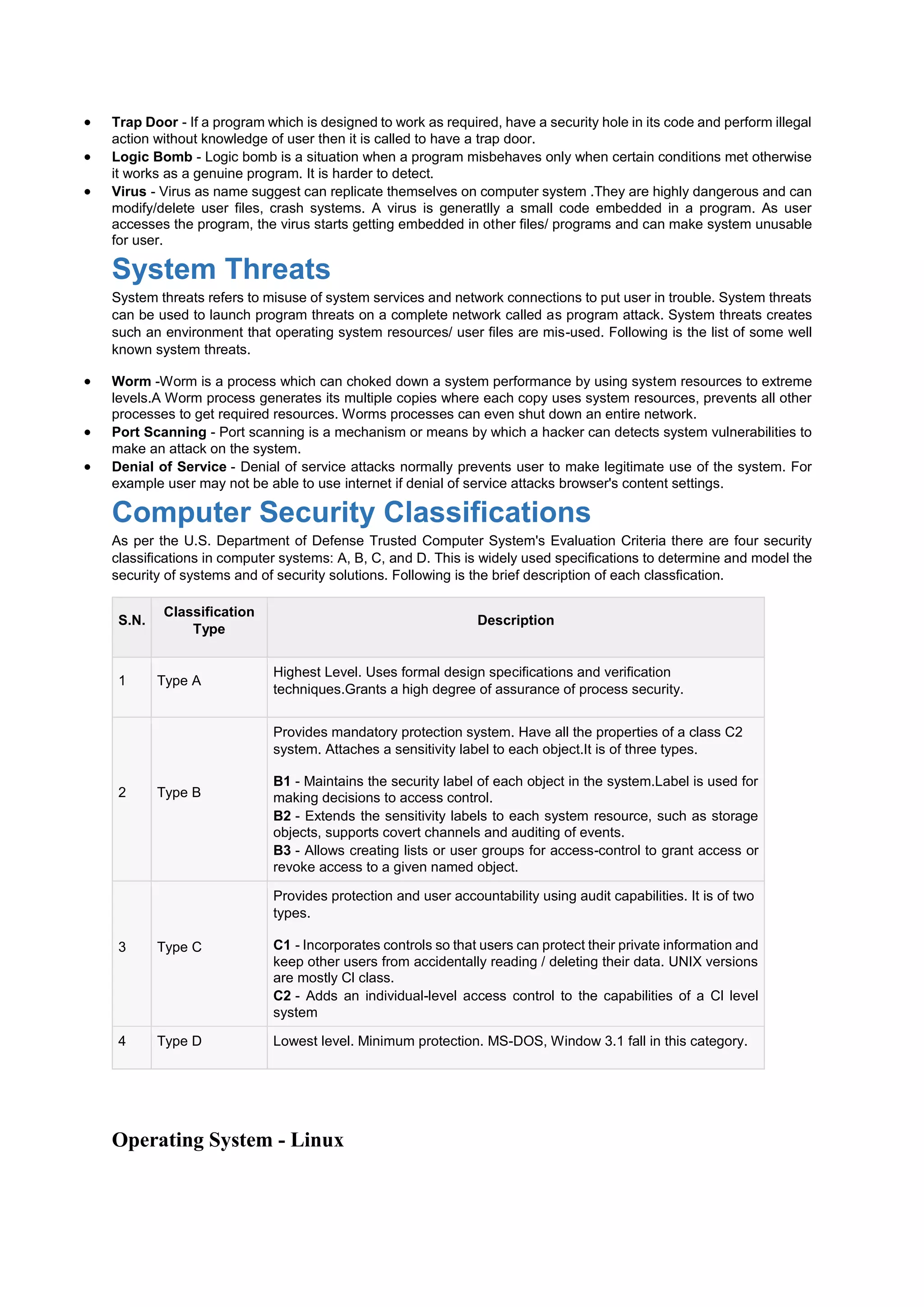  Trap Door - If a program which is designed to work as required, have a security hole in its code and perform illegal
action without knowledge of user then it is called to have a trap door.
 Logic Bomb - Logic bomb is a situation when a program misbehaves only when certain conditions met otherwise
it works as a genuine program. It is harder to detect.
 Virus - Virus as name suggest can replicate themselves on computer system .They are highly dangerous and can
modify/delete user files, crash systems. A virus is generatlly a small code embedded in a program. As user
accesses the program, the virus starts getting embedded in other files/ programs and can make system unusable
for user.
System Threats
System threats refers to misuse of system services and network connections to put user in trouble. System threats
can be used to launch program threats on a complete network called as program attack. System threats creates
such an environment that operating system resources/ user files are mis-used. Following is the list of some well
known system threats.
 Worm -Worm is a process which can choked down a system performance by using system resources to extreme
levels.A Worm process generates its multiple copies where each copy uses system resources, prevents all other
processes to get required resources. Worms processes can even shut down an entire network.
 Port Scanning - Port scanning is a mechanism or means by which a hacker can detects system vulnerabilities to
make an attack on the system.
 Denial of Service - Denial of service attacks normally prevents user to make legitimate use of the system. For
example user may not be able to use internet if denial of service attacks browser's content settings.
Computer Security Classifications
As per the U.S. Department of Defense Trusted Computer System's Evaluation Criteria there are four security
classifications in computer systems: A, B, C, and D. This is widely used specifications to determine and model the
security of systems and of security solutions. Following is the brief description of each classfication.
S.N.
Classification
Type
Description
1 Type A
Highest Level. Uses formal design specifications and verification
techniques.Grants a high degree of assurance of process security.
2 Type B
Provides mandatory protection system. Have all the properties of a class C2
system. Attaches a sensitivity label to each object.It is of three types.
 B1 - Maintains the security label of each object in the system.Label is used for
making decisions to access control.
 B2 - Extends the sensitivity labels to each system resource, such as storage
objects, supports covert channels and auditing of events.
 B3 - Allows creating lists or user groups for access-control to grant access or
revoke access to a given named object.
3 Type C
Provides protection and user accountability using audit capabilities. It is of two
types.
 C1 - Incorporates controls so that users can protect their private information and
keep other users from accidentally reading / deleting their data. UNIX versions
are mostly Cl class.
 C2 - Adds an individual-level access control to the capabilities of a Cl level
system
4 Type D Lowest level. Minimum protection. MS-DOS, Window 3.1 fall in this category.
Operating System - Linux
 