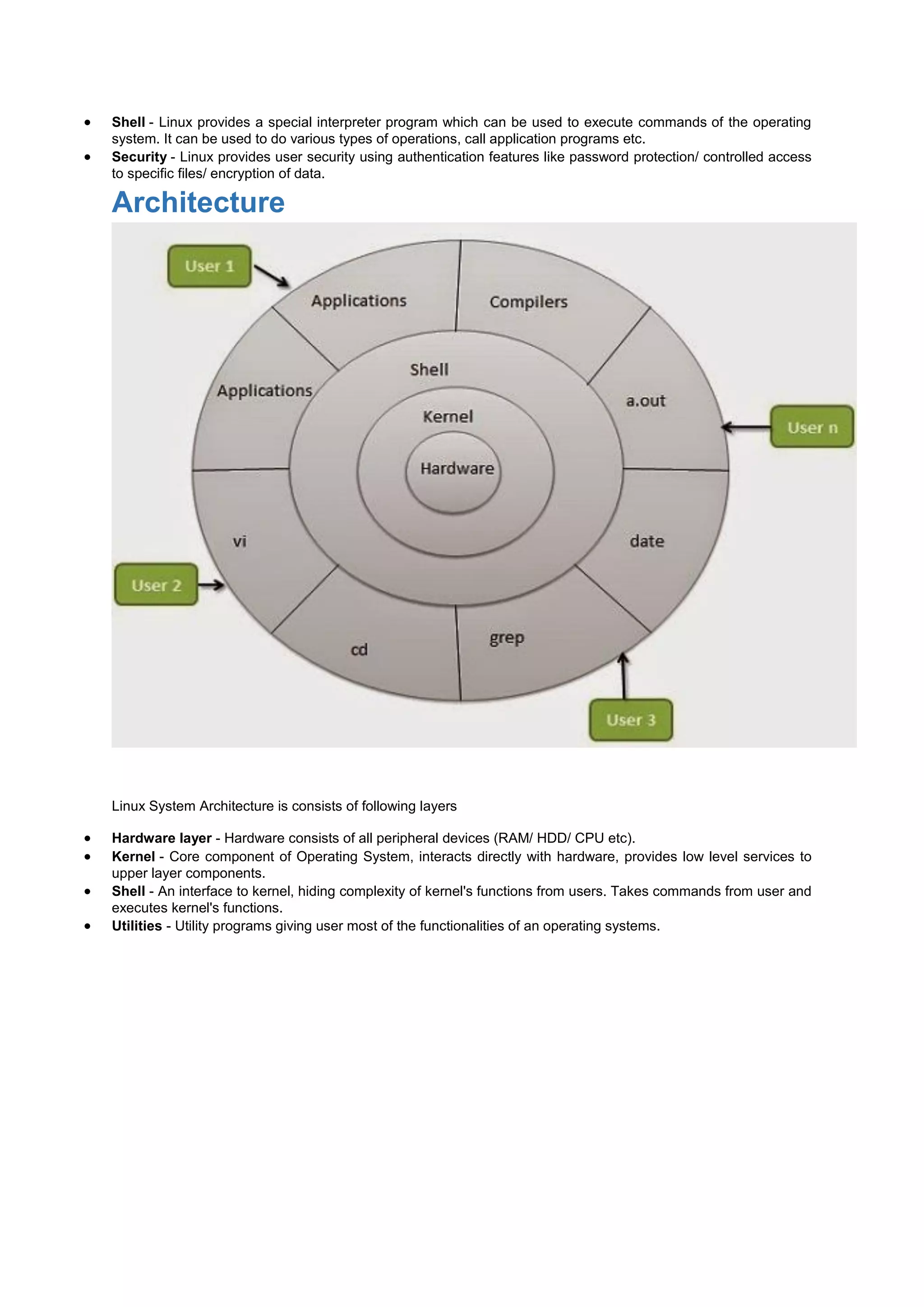  Shell - Linux provides a special interpreter program which can be used to execute commands of the operating
system. It can be used to do various types of operations, call application programs etc.
 Security - Linux provides user security using authentication features like password protection/ controlled access
to specific files/ encryption of data.
Architecture
Linux System Architecture is consists of following layers
 Hardware layer - Hardware consists of all peripheral devices (RAM/ HDD/ CPU etc).
 Kernel - Core component of Operating System, interacts directly with hardware, provides low level services to
upper layer components.
 Shell - An interface to kernel, hiding complexity of kernel's functions from users. Takes commands from user and
executes kernel's functions.
 Utilities - Utility programs giving user most of the functionalities of an operating systems.
 