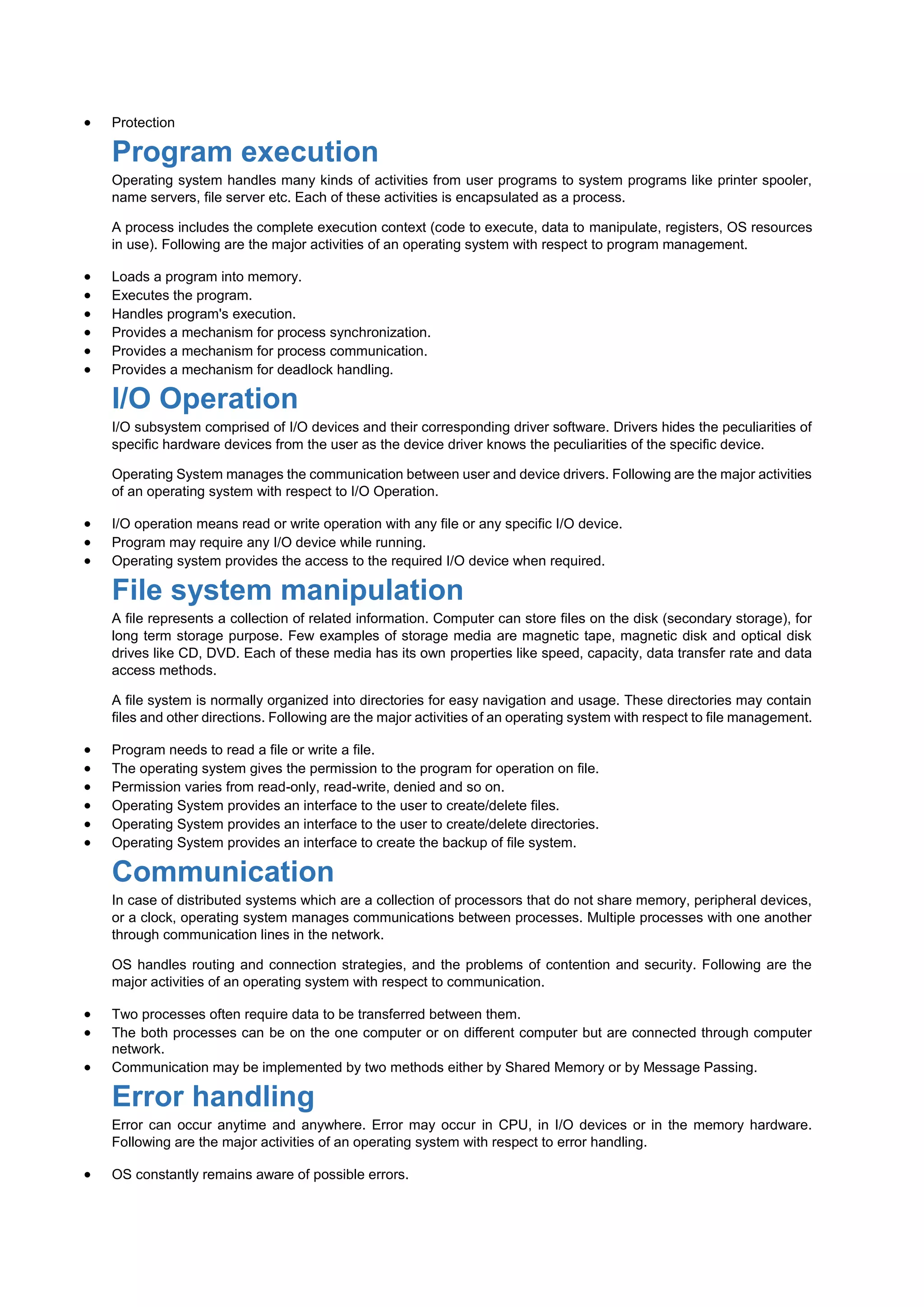  Protection
Program execution
Operating system handles many kinds of activities from user programs to system programs like printer spooler,
name servers, file server etc. Each of these activities is encapsulated as a process.
A process includes the complete execution context (code to execute, data to manipulate, registers, OS resources
in use). Following are the major activities of an operating system with respect to program management.
 Loads a program into memory.
 Executes the program.
 Handles program's execution.
 Provides a mechanism for process synchronization.
 Provides a mechanism for process communication.
 Provides a mechanism for deadlock handling.
I/O Operation
I/O subsystem comprised of I/O devices and their corresponding driver software. Drivers hides the peculiarities of
specific hardware devices from the user as the device driver knows the peculiarities of the specific device.
Operating System manages the communication between user and device drivers. Following are the major activities
of an operating system with respect to I/O Operation.
 I/O operation means read or write operation with any file or any specific I/O device.
 Program may require any I/O device while running.
 Operating system provides the access to the required I/O device when required.
File system manipulation
A file represents a collection of related information. Computer can store files on the disk (secondary storage), for
long term storage purpose. Few examples of storage media are magnetic tape, magnetic disk and optical disk
drives like CD, DVD. Each of these media has its own properties like speed, capacity, data transfer rate and data
access methods.
A file system is normally organized into directories for easy navigation and usage. These directories may contain
files and other directions. Following are the major activities of an operating system with respect to file management.
 Program needs to read a file or write a file.
 The operating system gives the permission to the program for operation on file.
 Permission varies from read-only, read-write, denied and so on.
 Operating System provides an interface to the user to create/delete files.
 Operating System provides an interface to the user to create/delete directories.
 Operating System provides an interface to create the backup of file system.
Communication
In case of distributed systems which are a collection of processors that do not share memory, peripheral devices,
or a clock, operating system manages communications between processes. Multiple processes with one another
through communication lines in the network.
OS handles routing and connection strategies, and the problems of contention and security. Following are the
major activities of an operating system with respect to communication.
 Two processes often require data to be transferred between them.
 The both processes can be on the one computer or on different computer but are connected through computer
network.
 Communication may be implemented by two methods either by Shared Memory or by Message Passing.
Error handling
Error can occur anytime and anywhere. Error may occur in CPU, in I/O devices or in the memory hardware.
Following are the major activities of an operating system with respect to error handling.
 OS constantly remains aware of possible errors.
 