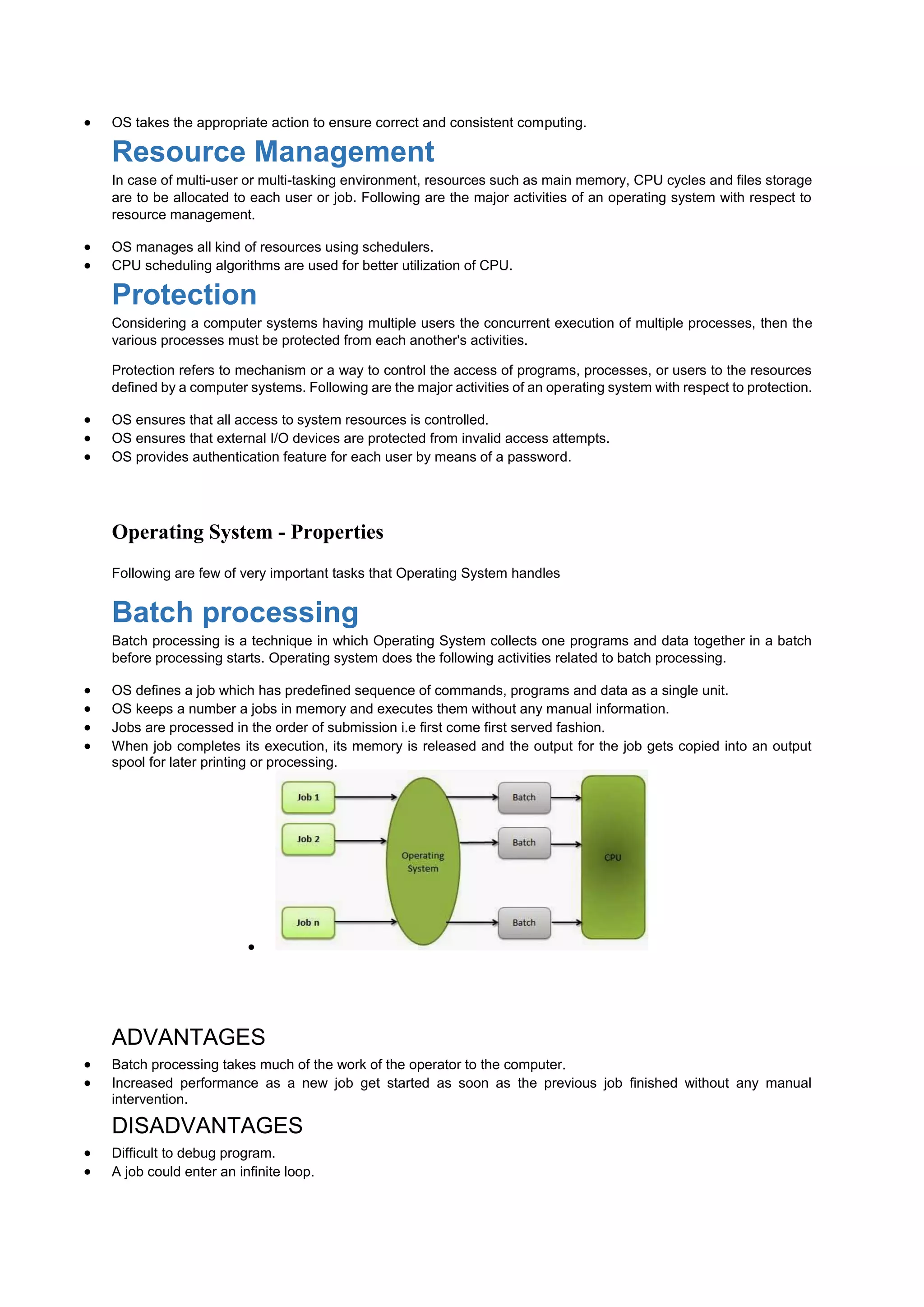  OS takes the appropriate action to ensure correct and consistent computing.
Resource Management
In case of multi-user or multi-tasking environment, resources such as main memory, CPU cycles and files storage
are to be allocated to each user or job. Following are the major activities of an operating system with respect to
resource management.
 OS manages all kind of resources using schedulers.
 CPU scheduling algorithms are used for better utilization of CPU.
Protection
Considering a computer systems having multiple users the concurrent execution of multiple processes, then the
various processes must be protected from each another's activities.
Protection refers to mechanism or a way to control the access of programs, processes, or users to the resources
defined by a computer systems. Following are the major activities of an operating system with respect to protection.
 OS ensures that all access to system resources is controlled.
 OS ensures that external I/O devices are protected from invalid access attempts.
 OS provides authentication feature for each user by means of a password.
Operating System - Properties
Following are few of very important tasks that Operating System handles
Batch processing
Batch processing is a technique in which Operating System collects one programs and data together in a batch
before processing starts. Operating system does the following activities related to batch processing.
 OS defines a job which has predefined sequence of commands, programs and data as a single unit.
 OS keeps a number a jobs in memory and executes them without any manual information.
 Jobs are processed in the order of submission i.e first come first served fashion.
 When job completes its execution, its memory is released and the output for the job gets copied into an output
spool for later printing or processing.

ADVANTAGES
 Batch processing takes much of the work of the operator to the computer.
 Increased performance as a new job get started as soon as the previous job finished without any manual
intervention.
DISADVANTAGES
 Difficult to debug program.
 A job could enter an infinite loop.
 