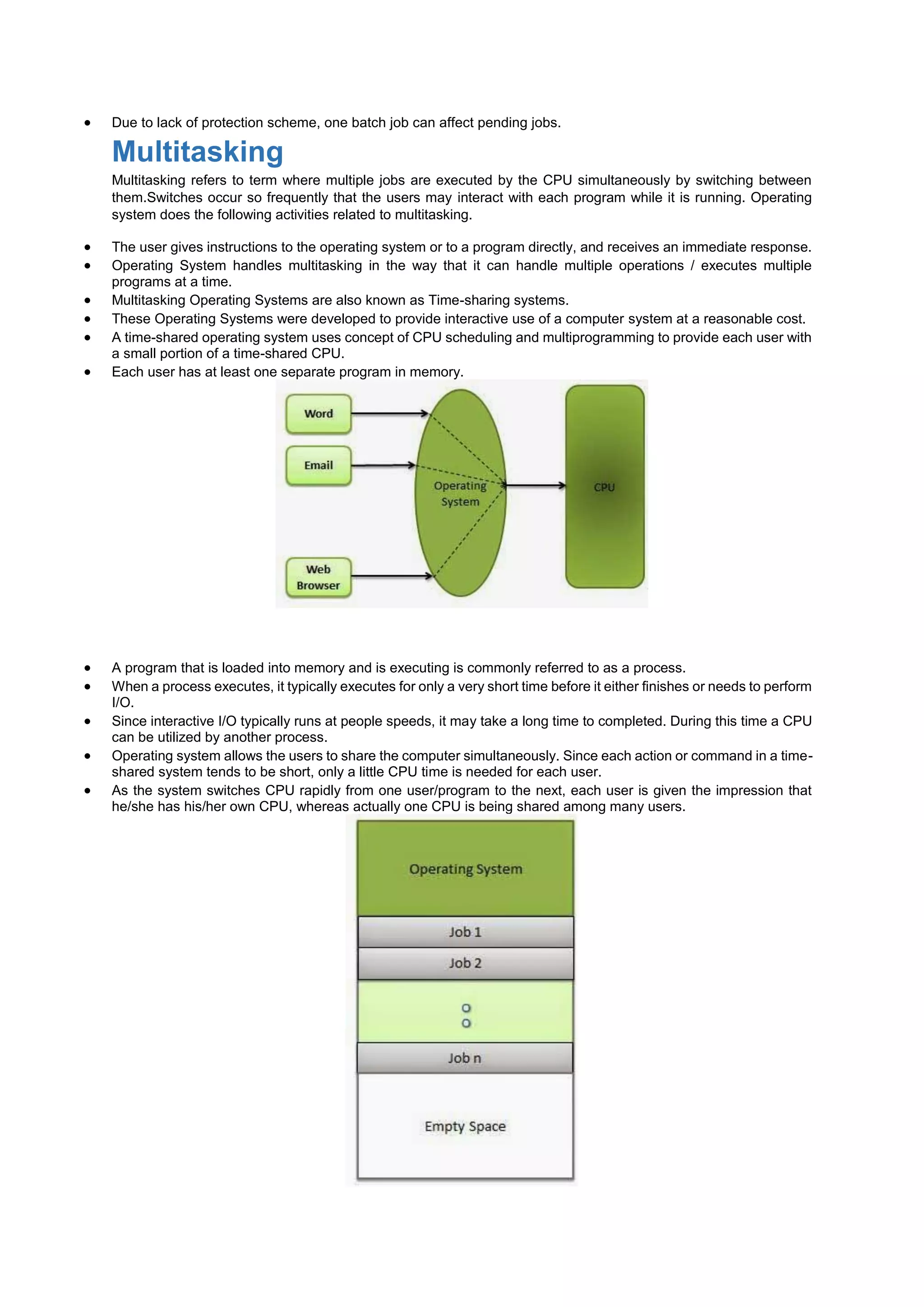  Due to lack of protection scheme, one batch job can affect pending jobs.
Multitasking
Multitasking refers to term where multiple jobs are executed by the CPU simultaneously by switching between
them.Switches occur so frequently that the users may interact with each program while it is running. Operating
system does the following activities related to multitasking.
 The user gives instructions to the operating system or to a program directly, and receives an immediate response.
 Operating System handles multitasking in the way that it can handle multiple operations / executes multiple
programs at a time.
 Multitasking Operating Systems are also known as Time-sharing systems.
 These Operating Systems were developed to provide interactive use of a computer system at a reasonable cost.
 A time-shared operating system uses concept of CPU scheduling and multiprogramming to provide each user with
a small portion of a time-shared CPU.
 Each user has at least one separate program in memory.
 A program that is loaded into memory and is executing is commonly referred to as a process.
 When a process executes, it typically executes for only a very short time before it either finishes or needs to perform
I/O.
 Since interactive I/O typically runs at people speeds, it may take a long time to completed. During this time a CPU
can be utilized by another process.
 Operating system allows the users to share the computer simultaneously. Since each action or command in a time-
shared system tends to be short, only a little CPU time is needed for each user.
 As the system switches CPU rapidly from one user/program to the next, each user is given the impression that
he/she has his/her own CPU, whereas actually one CPU is being shared among many users.
 
