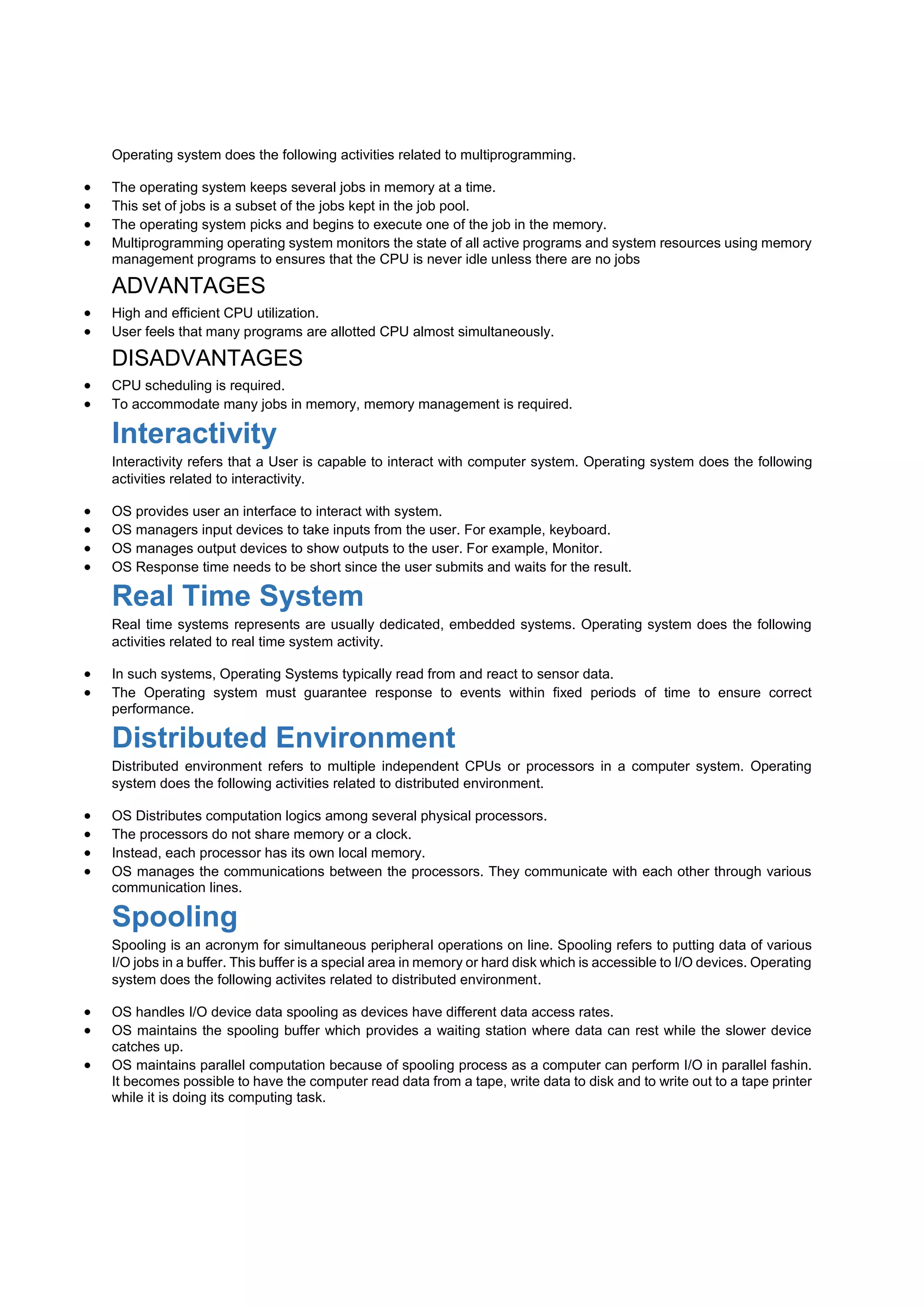 Operating system does the following activities related to multiprogramming.
 The operating system keeps several jobs in memory at a time.
 This set of jobs is a subset of the jobs kept in the job pool.
 The operating system picks and begins to execute one of the job in the memory.
 Multiprogramming operating system monitors the state of all active programs and system resources using memory
management programs to ensures that the CPU is never idle unless there are no jobs
ADVANTAGES
 High and efficient CPU utilization.
 User feels that many programs are allotted CPU almost simultaneously.
DISADVANTAGES
 CPU scheduling is required.
 To accommodate many jobs in memory, memory management is required.
Interactivity
Interactivity refers that a User is capable to interact with computer system. Operating system does the following
activities related to interactivity.
 OS provides user an interface to interact with system.
 OS managers input devices to take inputs from the user. For example, keyboard.
 OS manages output devices to show outputs to the user. For example, Monitor.
 OS Response time needs to be short since the user submits and waits for the result.
Real Time System
Real time systems represents are usually dedicated, embedded systems. Operating system does the following
activities related to real time system activity.
 In such systems, Operating Systems typically read from and react to sensor data.
 The Operating system must guarantee response to events within fixed periods of time to ensure correct
performance.
Distributed Environment
Distributed environment refers to multiple independent CPUs or processors in a computer system. Operating
system does the following activities related to distributed environment.
 OS Distributes computation logics among several physical processors.
 The processors do not share memory or a clock.
 Instead, each processor has its own local memory.
 OS manages the communications between the processors. They communicate with each other through various
communication lines.
Spooling
Spooling is an acronym for simultaneous peripheral operations on line. Spooling refers to putting data of various
I/O jobs in a buffer. This buffer is a special area in memory or hard disk which is accessible to I/O devices. Operating
system does the following activites related to distributed environment.
 OS handles I/O device data spooling as devices have different data access rates.
 OS maintains the spooling buffer which provides a waiting station where data can rest while the slower device
catches up.
 OS maintains parallel computation because of spooling process as a computer can perform I/O in parallel fashin.
It becomes possible to have the computer read data from a tape, write data to disk and to write out to a tape printer
while it is doing its computing task.
 