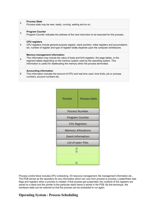 2
Process State
Process state may be new, ready, running, waiting and so on.
3
Program Counter
Program Counter indicates the address of the next instruction to be executed for this process.
4
CPU registers
CPU registers include general purpose register, stack pointers, index registers and accumulators
etc. number of register and type of register totally depends upon the computer architecture.
5
Memory management information
This information may include the value of base and limit registers, the page tables, or the
segment tables depending on the memory system used by the operating system. This
information is useful for deallocating the memory when the process terminates.
6
Accounting information
This information includes the amount of CPU and real time used, time limits, job or process
numbers, account numbers etc.
Process control block includes CPU scheduling, I/O resource management, file management information etc..
The PCB serves as the repository for any information which can vary from process to process. Loader/linker sets
flags and registers when a process is created. If that process get suspended, the contents of the registers are
saved on a stack and the pointer to the particular stack frame is stored in the PCB. By this technique, the
hardware state can be restored so that the process can be scheduled to run again.
Operating System - Process Scheduling
 