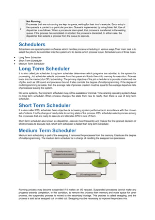 2
Not Running
Processes that are not running are kept in queue, waiting for their turn to execute. Each entry in
the queue is a pointer to a particular process. Queue is implemented by using linked list. Use of
dispatcher is as follows. When a process is interrupted, that process is transferred in the waiting
queue. If the process has completed or aborted, the process is discarded. In either case, the
dispatcher then selects a process from the queue to execute.
Schedulers
Schedulers are special system softwares which handles process scheduling in various ways.Their main task is to
select the jobs to be submitted into the system and to decide which process to run. Schedulers are of three types
 Long Term Scheduler
 Short Term Scheduler
 Medium Term Scheduler
Long Term Scheduler
It is also called job scheduler. Long term scheduler determines which programs are admitted to the system for
processing. Job scheduler selects processes from the queue and loads them into memory for execution. Process
loads into the memory for CPU scheduling. The primary objective of the job scheduler is to provide a balanced mix
of jobs, such as I/O bound and processor bound. It also controls the degree of multiprogramming. If the degree of
multiprogramming is stable, then the average rate of process creation must be equal to the average departure rate
of processes leaving the system.
On some systems, the long term scheduler may not be available or minimal. Time-sharing operating systems have
no long term scheduler. When process changes the state from new to ready, then there is use of long term
scheduler.
Short Term Scheduler
It is also called CPU scheduler. Main objective is increasing system performance in accordance with the chosen
set of criteria. It is the change of ready state to running state of the process. CPU scheduler selects process among
the processes that are ready to execute and allocates CPU to one of them.
Short term scheduler also known as dispatcher, execute most frequently and makes the fine grained decision of
which process to execute next. Short term scheduler is faster than long term scheduler.
Medium Term Scheduler
Medium term scheduling is part of the swapping. It removes the processes from the memory. It reduces the degree
of multiprogramming. The medium term scheduler is in-charge of handling the swapped out-processes.
Running process may become suspended if it makes an I/O request. Suspended processes cannot make any
progress towards completion. In this condition, to remove the process from memory and make space for other
process, the suspended process is moved to the secondary storage. This process is called swapping, and the
process is said to be swapped out or rolled out. Swapping may be necessary to improve the process mix.
 