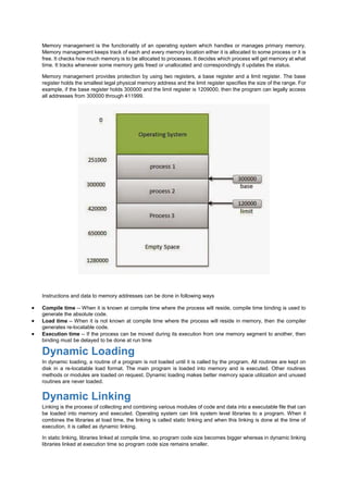 Memory management is the functionality of an operating system which handles or manages primary memory.
Memory management keeps track of each and every memory location either it is allocated to some process or it is
free. It checks how much memory is to be allocated to processes. It decides which process will get memory at what
time. It tracks whenever some memory gets freed or unallocated and correspondingly it updates the status.
Memory management provides protection by using two registers, a base register and a limit register. The base
register holds the smallest legal physical memory address and the limit register specifies the size of the range. For
example, if the base register holds 300000 and the limit register is 1209000, then the program can legally access
all addresses from 300000 through 411999.
Instructions and data to memory addresses can be done in following ways
 Compile time -- When it is known at compile time where the process will reside, compile time binding is used to
generate the absolute code.
 Load time -- When it is not known at compile time where the process will reside in memory, then the compiler
generates re-locatable code.
 Execution time -- If the process can be moved during its execution from one memory segment to another, then
binding must be delayed to be done at run time
Dynamic Loading
In dynamic loading, a routine of a program is not loaded until it is called by the program. All routines are kept on
disk in a re-locatable load format. The main program is loaded into memory and is executed. Other routines
methods or modules are loaded on request. Dynamic loading makes better memory space utilization and unused
routines are never loaded.
Dynamic Linking
Linking is the process of collecting and combining various modules of code and data into a executable file that can
be loaded into memory and executed. Operating system can link system level libraries to a program. When it
combines the libraries at load time, the linking is called static linking and when this linking is done at the time of
execution, it is called as dynamic linking.
In static linking, libraries linked at compile time, so program code size becomes bigger whereas in dynamic linking
libraries linked at execution time so program code size remains smaller.
 