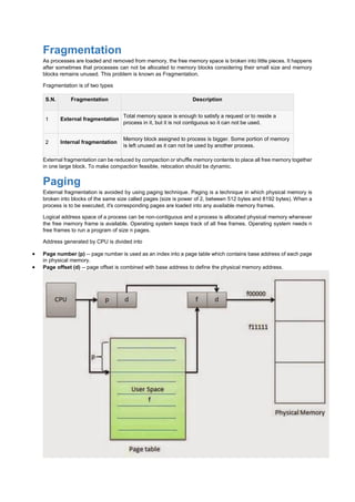 Fragmentation
As processes are loaded and removed from memory, the free memory space is broken into little pieces. It happens
after sometimes that processes can not be allocated to memory blocks considering their small size and memory
blocks remains unused. This problem is known as Fragmentation.
Fragmentation is of two types
S.N. Fragmentation Description
1 External fragmentation
Total memory space is enough to satisfy a request or to reside a
process in it, but it is not contiguous so it can not be used.
2 Internal fragmentation
Memory block assigned to process is bigger. Some portion of memory
is left unused as it can not be used by another process.
External fragmentation can be reduced by compaction or shuffle memory contents to place all free memory together
in one large block. To make compaction feasible, relocation should be dynamic.
Paging
External fragmentation is avoided by using paging technique. Paging is a technique in which physical memory is
broken into blocks of the same size called pages (size is power of 2, between 512 bytes and 8192 bytes). When a
process is to be executed, it's corresponding pages are loaded into any available memory frames.
Logical address space of a process can be non-contiguous and a process is allocated physical memory whenever
the free memory frame is available. Operating system keeps track of all free frames. Operating system needs n
free frames to run a program of size n pages.
Address generated by CPU is divided into
 Page number (p) -- page number is used as an index into a page table which contains base address of each page
in physical memory.
 Page offset (d) -- page offset is combined with base address to define the physical memory address.
 