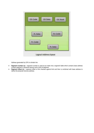 Address generated by CPU is divided into
 Segment number (s) -- segment number is used as an index into a segment table which contains base address
of each segment in physical memory and a limit of segment.
 Segment offset (o) -- segment offset is first checked against limit and then is combined with base address to
define the physical memory address.
 