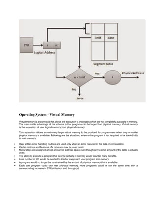 Operating System - Virtual Memory
Virtual memory is a technique that allows the execution of processes which are not completely available in memory.
The main visible advantage of this scheme is that programs can be larger than physical memory. Virtual memory
is the separation of user logical memory from physical memory.
This separation allows an extremely large virtual memory to be provided for programmers when only a smaller
physical memory is available. Following are the situations, when entire program is not required to be loaded fully
in main memory.
 User written error handling routines are used only when an error occured in the data or computation.
 Certain options and features of a program may be used rarely.
 Many tables are assigned a fixed amount of address space even though only a small amount of the table is actually
used.
 The ability to execute a program that is only partially in memory would counter many benefits.
 Less number of I/O would be needed to load or swap each user program into memory.
 A program would no longer be constrained by the amount of physical memory that is available.
 Each user program could take less physical memory, more programs could be run the same time, with a
corresponding increase in CPU utilization and throughput.
 