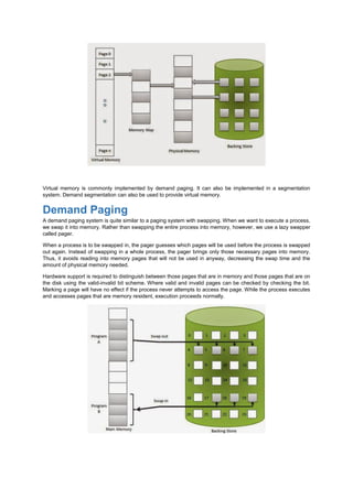 Virtual memory is commonly implemented by demand paging. It can also be implemented in a segmentation
system. Demand segmentation can also be used to provide virtual memory.
Demand Paging
A demand paging system is quite similar to a paging system with swapping. When we want to execute a process,
we swap it into memory. Rather than swapping the entire process into memory, however, we use a lazy swapper
called pager.
When a process is to be swapped in, the pager guesses which pages will be used before the process is swapped
out again. Instead of swapping in a whole process, the pager brings only those necessary pages into memory.
Thus, it avoids reading into memory pages that will not be used in anyway, decreasing the swap time and the
amount of physical memory needed.
Hardware support is required to distinguish between those pages that are in memory and those pages that are on
the disk using the valid-invalid bit scheme. Where valid and invalid pages can be checked by checking the bit.
Marking a page will have no effect if the process never attempts to access the page. While the process executes
and accesses pages that are memory resident, execution proceeds normally.
 