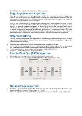  Due to the lack of an explicit constraints on a jobs address space size.
Page Replacement Algorithm
Page replacement algorithms are the techniques using which Operating System decides which memory pages to
swap out, write to disk when a page of memory needs to be allocated. Paging happens whenever a page fault
occurs and a free page cannot be used for allocation purpose accounting to reason that pages are not available or
the number of free pages is lower than required pages.
When the page that was selected for replacement and was paged out, is referenced again then it has to read in
from disk, and this requires for I/O completion. This process determines the quality of the page replacement
algorithm: the lesser the time waiting for page-ins, the better is the algorithm. A page replacement algorithm looks
at the limited information about accessing the pages provided by hardware, and tries to select which pages should
be replaced to minimize the total number of page misses, while balancing it with the costs of primary storage and
processor time of the algorithm itself. There are many different page replacement algorithms. We evaluate an
algorithm by running it on a particular string of memory reference and computing the number of page faults.
Reference String
The string of memory references is called reference string. Reference strings are generated artificially or by tracing
a given system and recording the address of each memory reference. The latter choice produces a large number
of data, where we note two things.
 For a given page size we need to consider only the page number, not the entire address.
 If we have a reference to a page p, then any immediately following references to page p will never cause a page
fault. Page p will be in memory after the first reference; the immediately following references will not fault.
 For example, consider the following sequence of addresses - 123,215,600,1234,76,96
 If page size is 100 then the reference string is 1,2,6,12,0,0
First In First Out (FIFO) algorithm
 Oldest page in main memory is the one which will be selected for replacement.
 Easy to implement, keep a list, replace pages from the tail and add new pages at the head.
Optimal Page algorithm
 An optimal page-replacement algorithm has the lowest page-fault rate of all algorithms. An optimal page-
replacement algorithm exists, and has been called OPT or MIN.
 Replace the page that will not be used for the longest period of time . Use the time when a page is to be used.
 