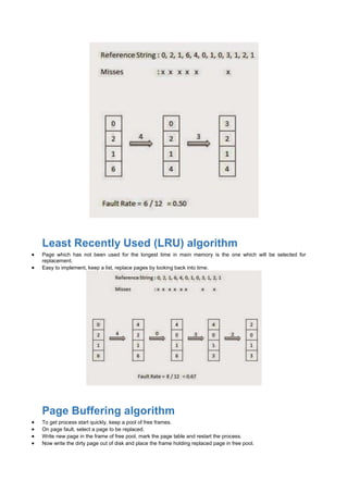 Least Recently Used (LRU) algorithm
 Page which has not been used for the longest time in main memory is the one which will be selected for
replacement.
 Easy to implement, keep a list, replace pages by looking back into time.
Page Buffering algorithm
 To get process start quickly, keep a pool of free frames.
 On page fault, select a page to be replaced.
 Write new page in the frame of free pool, mark the page table and restart the process.
 Now write the dirty page out of disk and place the frame holding replaced page in free pool.
 