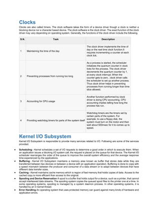 Clocks
Clocks are also called timers. The clock software takes the form of a device driver though a clock is neither a
blocking device nor a character based device. The clock software is the clock driver. The exact function of the clock
driver may vary depending on operating system. Generally, the functions of the clock driver include the following.
S.N. Task Description
1 Maintaining the time of the day
The clock driver implements the time of
day or the real time clock function.It
requires incrementing a counter at each
clock tick.
2 Preventing processes from running too long
As a process is started, the scheduler
initializes the quantum counter in clock
ticks for the process. The clock driver
decrements the quantum counter by 1,
at every clock interrupt. When the
counter gets to zero , clock driver calls
the scheduler to set up another process.
Thus clock driver helps in preventing
processes from running longer than time
slice allowed.
3 Accounting for CPU usage
Another function performed by clock
driver is doing CPU accounting. CPU
accounting implies telling how long the
process has run.
4 Providing watchdog timers for parts of the system itself
Watchdog timers are the timers set by
certain parts of the system. For
example, to use a floppy disk, the
system must turn on the motor and then
wait about 500msec for it to comes up to
speed.
Kernel I/O Subsystem
Kernel I/O Subsystem is responsible to provide many services related to I/O. Following are some of the services
provided.
 Scheduling - Kernel schedules a set of I/O requests to determine a good order in which to execute them. When
an application issues a blocking I/O system call, the request is placed on the queue for that device. The Kernel I/O
scheduler rearranges the order of the queue to improve the overall system efficiency and the average response
time experienced by the applications.
 Buffering - Kernel I/O Subsystem maintains a memory area known as buffer that stores data while they are
transferred between two devices or between a device with an application operation. Buffering is done to cope with
a speed mismatch between the producer and consumer of a data stream or to adapt between devices that have
different data transfer sizes.
 Caching - Kernel maintains cache memory which is region of fast memory that holds copies of data. Access to the
cached copy is more efficient than access to the original.
 Spooling and Device Reservation A spool is a buffer that holds output for a device, such as a printer, that cannot
accept interleaved data streams. The spooling system copies the queued spool files to the printer one at a time. In
some operating systems, spooling is managed by a system daemon process. In other operating systems, it is
handled by an in kernel thread.
 Error Handling An operating system that uses protected memory can guard against many kinds of hardware and
application errors.
 