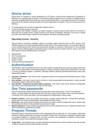 Device driver
Device driver is a program or routine developed for an I/O device. A device driver implements I/O operations or
behaviours on a specific class of devices. For example a system supports one or a number of multiple brands of
terminals, all slightly different terminals may have a single terminal driver. In the layered structure of I/O system,
device driver lies between interrupt handler and device independent I/O software. The job of a device driver are
following.
 To accept request from the device independent software above it.
 To see to it that the request is executed.
How a device driver handles a request is as follows: Suppose a request comes to read a block N. If the driver is
idle at the time a request arrives, it starts carrying out the request immediately. Otherwise, if the driver is already
busy with some other request, it places the new request in the queue of pending requests.
Operating System - Security
Security refers to providing a protection system to computer system resources such as CPU, memory, disk,
software programs and most importantly data/information stored in the computer system. If a computer program is
run by unauthorized user then he/she may cause severe damage to computer or data stored in it. So a computer
system must be protected against unauthorized access, malicious access to system memory, viruses, worms etc.
We're going to discuss following topics in this article.
 Authentication
 One Time passwords
 Program Threats
 System Threats
 Computer Security Classifications
Authentication
Authentication refers to identifying the each user of the system and associating the executing programs with those
users. It is the responsibility of the Operating System to create a protection system which ensures that a user who
is running a particular program is authentic. Operating Systems generally identifies/authenticates users using
following three ways:
 Username / Password - User need to enter a registered username and password with Operating system to login
into the system.
 User card/key - User need to punch card in card slot, or enter key generated by key generator in option provided
by operating system to login into the system.
 User attribute - fingerprint/ eye retina pattern/ signature - User need to pass his/her attribute via designated
input device used by operating system to login into the system.
One Time passwords
One time passwords provides additional security along with normal authentication. In One-Time Password
system, a unique password is required every time user tries to login into the system. Once a one-time password
is used then it can not be used again. One time password are implemented in various ways.
 Random numbers - Users are provided cards having numbers printed along with corresponding alphabets.
System asks for numbers corresponding to few alphabets randomly chosen.
 Secret key - User are provided a hardware device which can create a secret id mapped with user id. System asks
for such secret id which is to be generated every time prior to login.
 Network password - Some commercial applications send one time password to user on registered mobile/ email
which is required to be entered prior to login.
Program Threats
Operating system's processes and kernel do the designated task as instructed. If a user program made these
process do malicious tasks then it is known as Program Threats. One of the common example of program threat
is a program installed in a computer which can store and send user credentials via network to some hacker.
Following is the list of some well known program threats.
 Trojan Horse - Such program traps user login credentials and stores them to send to malicious user who can later
on login to computer and can access system resources.
 