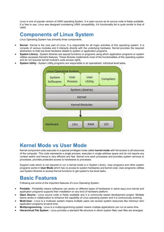 Linux is one of popular version of UNIX operating System. It is open source as its source code is freely available.
It is free to use. Linux was designed considering UNIX compatibility. It's functionality list is quite similar to that of
UNIX.
Components of Linux System
Linux Operating System has primarily three components
 Kernel - Kernel is the core part of Linux. It is responsible for all major activities of this operating system. It is
consists of various modules and it interacts directly with the underlying hardware. Kernel provides the required
abstraction to hide low level hardware details to system or application programs.
 System Library - System libraries are special functions or programs using which application programs or system
utilities accesses Kernel's features. These libraries implements most of the functionalities of the operating system
and do not requires kernel module's code access rights.
 System Utility - System Utility programs are responsible to do specialized, individual level tasks.
Kernel Mode vs User Mode
Kernel component code executes in a special privileged mode called kernel mode with full access to all resources
of the computer. This code represents a single process, executes in single address space and do not require any
context switch and hence is very efficient and fast. Kernel runs each processes and provides system services to
processes, provides protected access to hardwares to processes.
Support code which is not required to run in kernel mode is in System Library. User programs and other system
programs works in User Mode which has no access to system hardwares and kernel code. User programs/ utilities
use System libraries to access Kernel functions to get system's low level tasks.
Basic Features
Following are some of the important features of Linux Operating System.
 Portable - Portability means softwares can works on different types of hardwares in same way.Linux kernel and
application programs supports their installation on any kind of hardware platform.
 Open Source - Linux source code is freely available and it is community based development project. Multiple
teams works in collaboration to enhance the capability of Linux operating system and it is continuously evolving.
 Multi-User - Linux is a multiuser system means multiple users can access system resources like memory/ ram/
application programs at same time.
 Multiprogramming - Linux is a multiprogramming system means multiple applications can run at same time.
 Hierarchical File System - Linux provides a standard file structure in which system files/ user files are arranged.
 