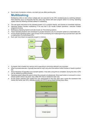  Due to lack of protection scheme, one batch job can affect pending jobs.
Multitasking
Multitasking refers to term where multiple jobs are executed by the CPU simultaneously by switching between
them.Switches occur so frequently that the users may interact with each program while it is running. Operating
system does the following activities related to multitasking.
 The user gives instructions to the operating system or to a program directly, and receives an immediate response.
 Operating System handles multitasking in the way that it can handle multiple operations / executes multiple
programs at a time.
 Multitasking Operating Systems are also known as Time-sharing systems.
 These Operating Systems were developed to provide interactive use of a computer system at a reasonable cost.
 A time-shared operating system uses concept of CPU scheduling and multiprogramming to provide each user with
a small portion of a time-shared CPU.
 Each user has at least one separate program in memory.
 A program that is loaded into memory and is executing is commonly referred to as a process.
 When a process executes, it typically executes for only a very short time before it either finishes or needs to perform
I/O.
 Since interactive I/O typically runs at people speeds, it may take a long time to completed. During this time a CPU
can be utilized by another process.
 Operating system allows the users to share the computer simultaneously. Since each action or command in a time-
shared system tends to be short, only a little CPU time is needed for each user.
 As the system switches CPU rapidly from one user/program to the next, each user is given the impression that
he/she has his/her own CPU, whereas actually one CPU is being shared among many users.
 