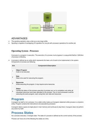 ADVANTAGES
 The spooling operation uses a disk as a very large buffer.
 Spooling is capable of overlapping I/O operation for one job with processor operations for another job.
Operating System - Processes
A process is a program in execution. The execution of a process must progress in a sequential fashion. Definition
of process is following.
 A process is defined as an entity which represents the basic unit of work to be implemented in the system.
Components of process are following.
S.N. Component & Description
1
Object Program
Code to be executed.
2
Data
Data to be used for executing the program.
3
Resources
While executing the program, it may require some resources.
4
Status
Verifies the status of the process execution.A process can run to completion only when all
requested resources have been allocated to the process. Two or more processes could be
executing the same program, each using their own data and resources.
Program
A program by itself is not a process. It is a static entity made up of program statement while process is a dynamic
entity. Program contains the instructions to be executed by processor.
A program takes a space at single place in main memory and continues to stay there. A program does not perform
any action by itself.
Process States
As a process executes, it changes state. The state of a process is defined as the current activity of the process.
Process can have one of the following five states at a time.
 
