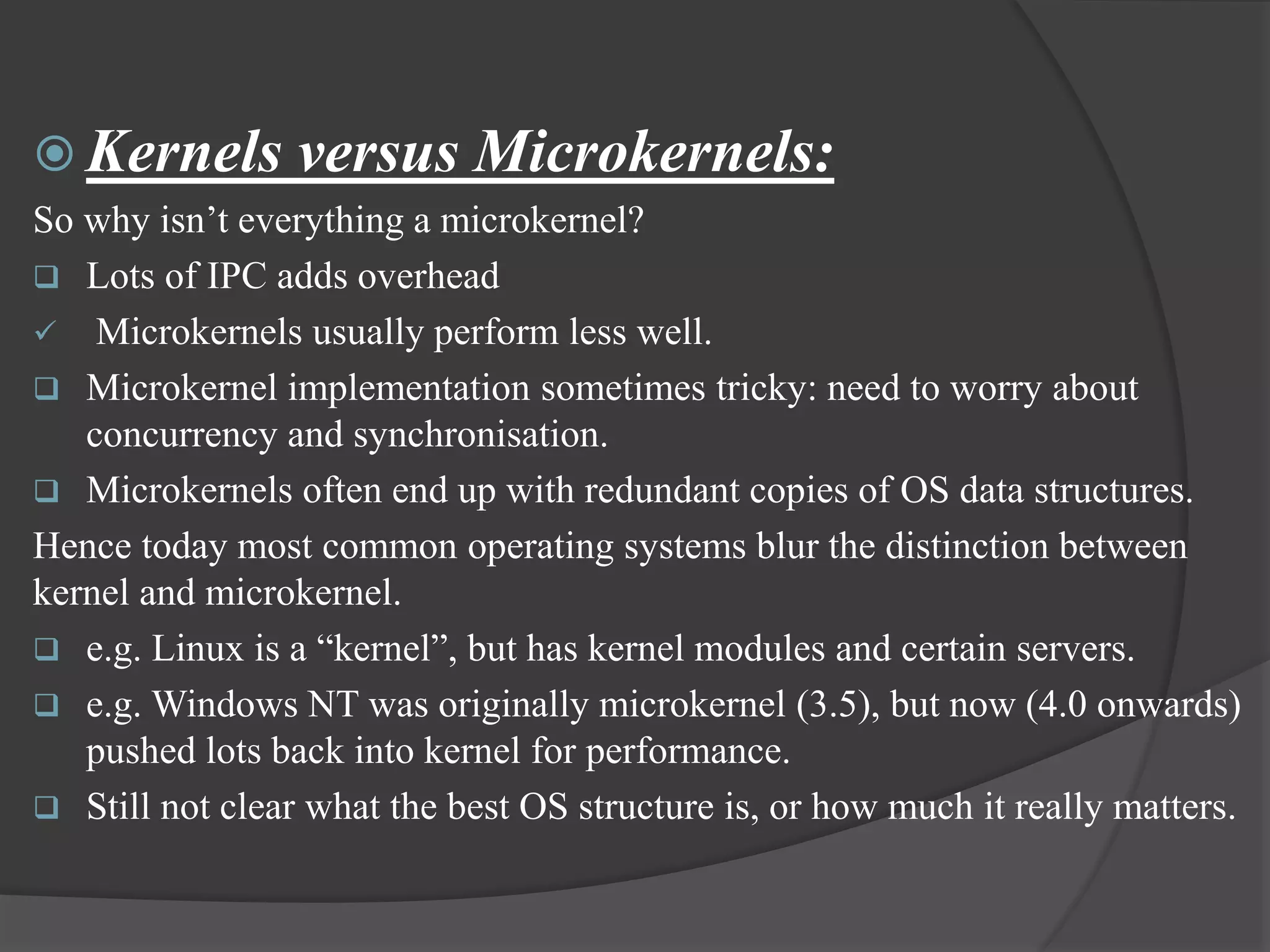  Kernels versus Microkernels:
So why isn’t everything a microkernel?
 Lots of IPC adds overhead
 Microkernels usually perform less well.
 Microkernel implementation sometimes tricky: need to worry about
concurrency and synchronisation.
 Microkernels often end up with redundant copies of OS data structures.
Hence today most common operating systems blur the distinction between
kernel and microkernel.
 e.g. Linux is a “kernel”, but has kernel modules and certain servers.
 e.g. Windows NT was originally microkernel (3.5), but now (4.0 onwards)
pushed lots back into kernel for performance.
 Still not clear what the best OS structure is, or how much it really matters.
 