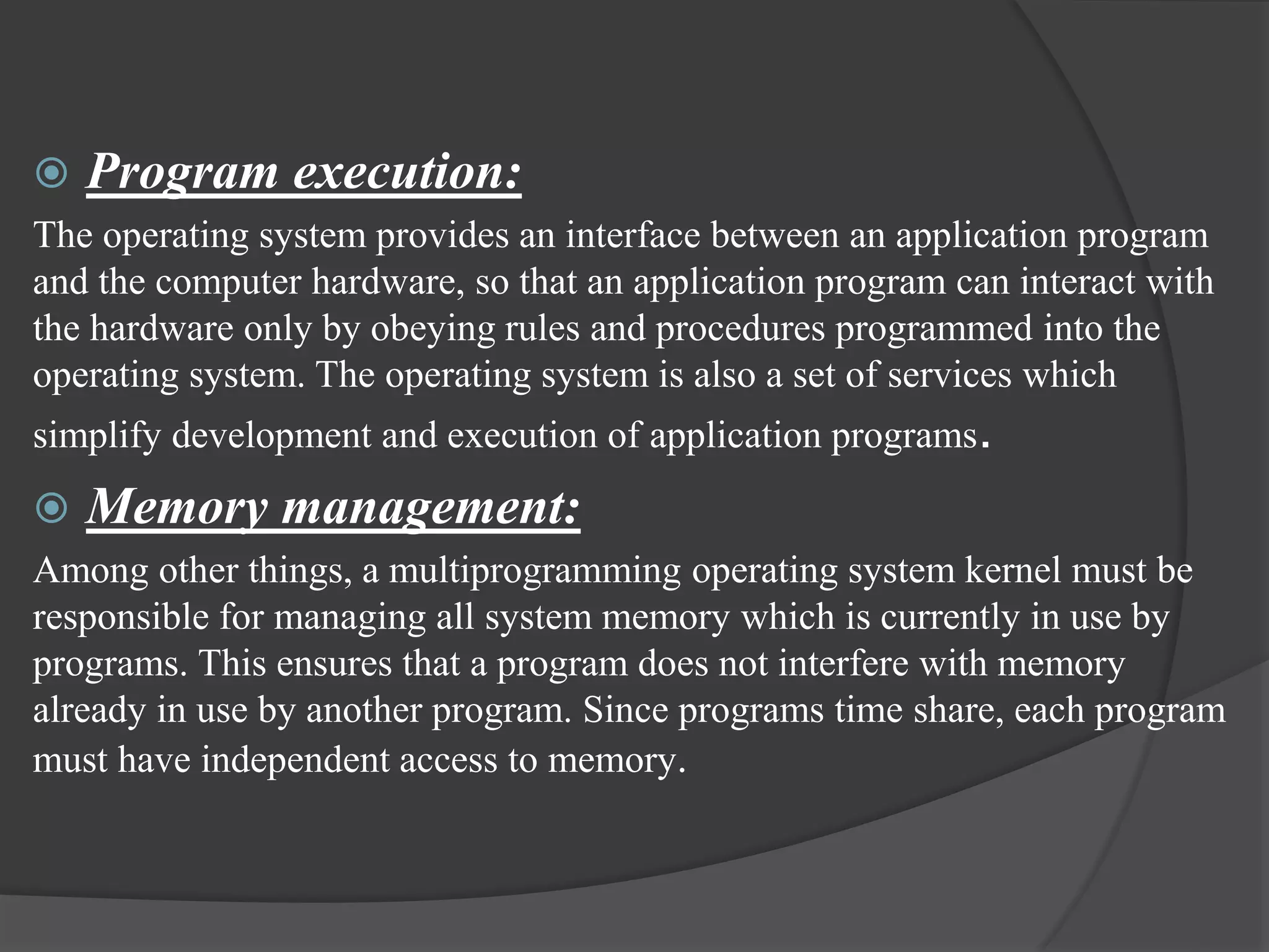  Program execution:
The operating system provides an interface between an application program
and the computer hardware, so that an application program can interact with
the hardware only by obeying rules and procedures programmed into the
operating system. The operating system is also a set of services which
simplify development and execution of application programs.
 Memory management:
Among other things, a multiprogramming operating system kernel must be
responsible for managing all system memory which is currently in use by
programs. This ensures that a program does not interfere with memory
already in use by another program. Since programs time share, each program
must have independent access to memory.
 