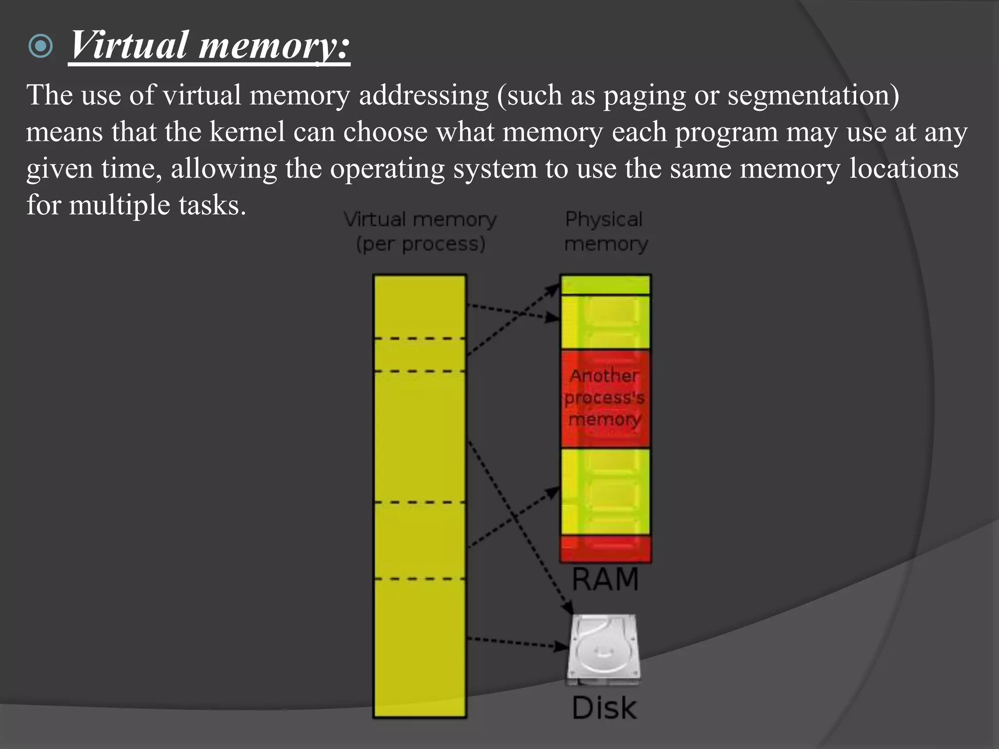  Virtual memory:
The use of virtual memory addressing (such as paging or segmentation)
means that the kernel can choose what memory each program may use at any
given time, allowing the operating system to use the same memory locations
for multiple tasks.
 