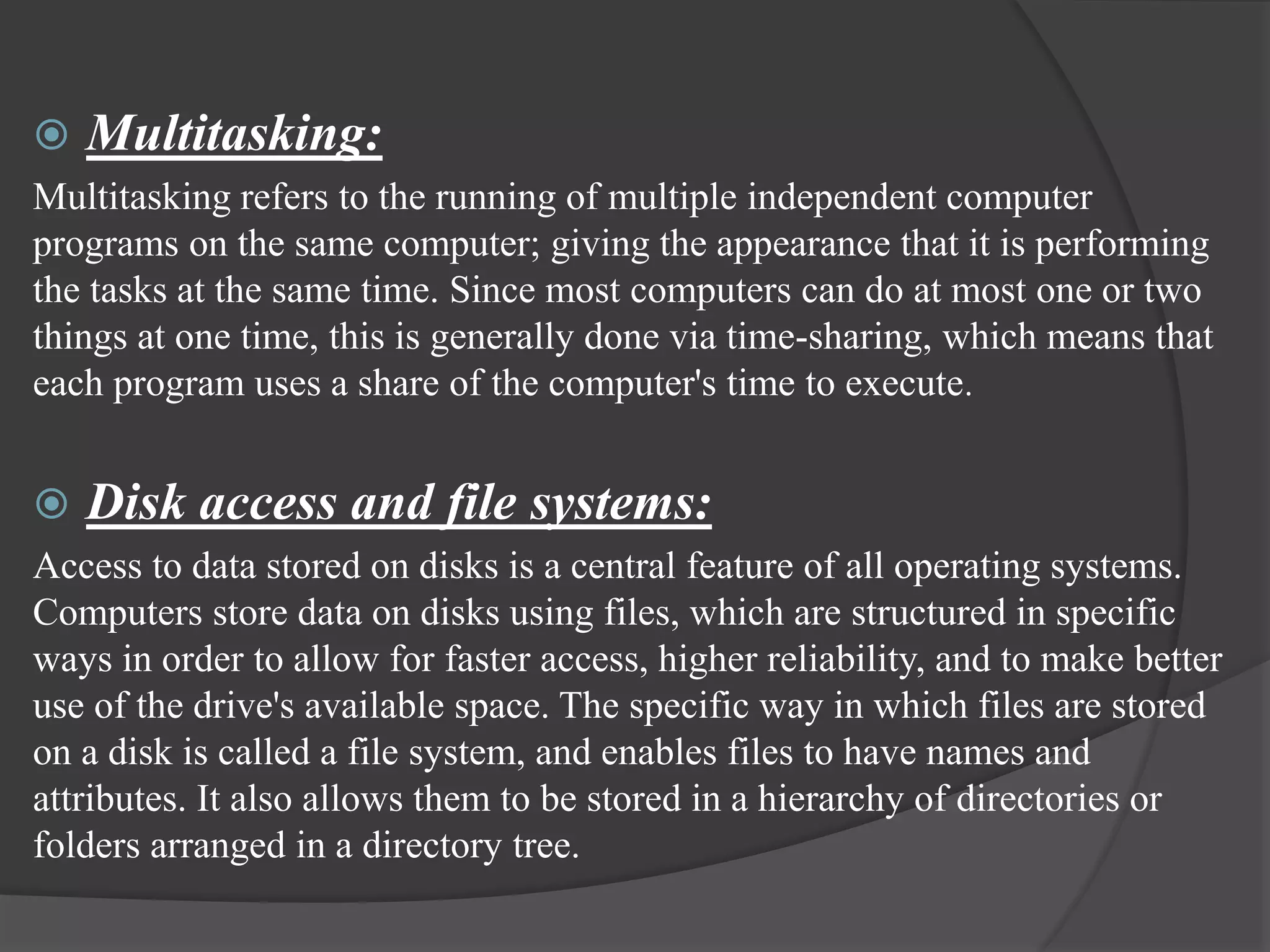  Multitasking:
Multitasking refers to the running of multiple independent computer
programs on the same computer; giving the appearance that it is performing
the tasks at the same time. Since most computers can do at most one or two
things at one time, this is generally done via time-sharing, which means that
each program uses a share of the computer's time to execute.
 Disk access and file systems:
Access to data stored on disks is a central feature of all operating systems.
Computers store data on disks using files, which are structured in specific
ways in order to allow for faster access, higher reliability, and to make better
use of the drive's available space. The specific way in which files are stored
on a disk is called a file system, and enables files to have names and
attributes. It also allows them to be stored in a hierarchy of directories or
folders arranged in a directory tree.
 
