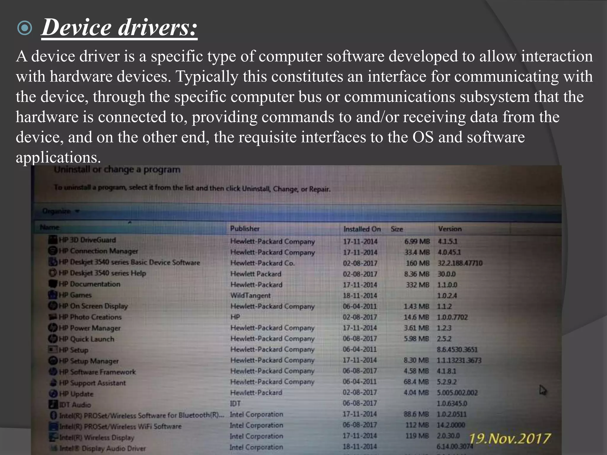 Device drivers:
A device driver is a specific type of computer software developed to allow interaction
with hardware devices. Typically this constitutes an interface for communicating with
the device, through the specific computer bus or communications subsystem that the
hardware is connected to, providing commands to and/or receiving data from the
device, and on the other end, the requisite interfaces to the OS and software
applications.
 