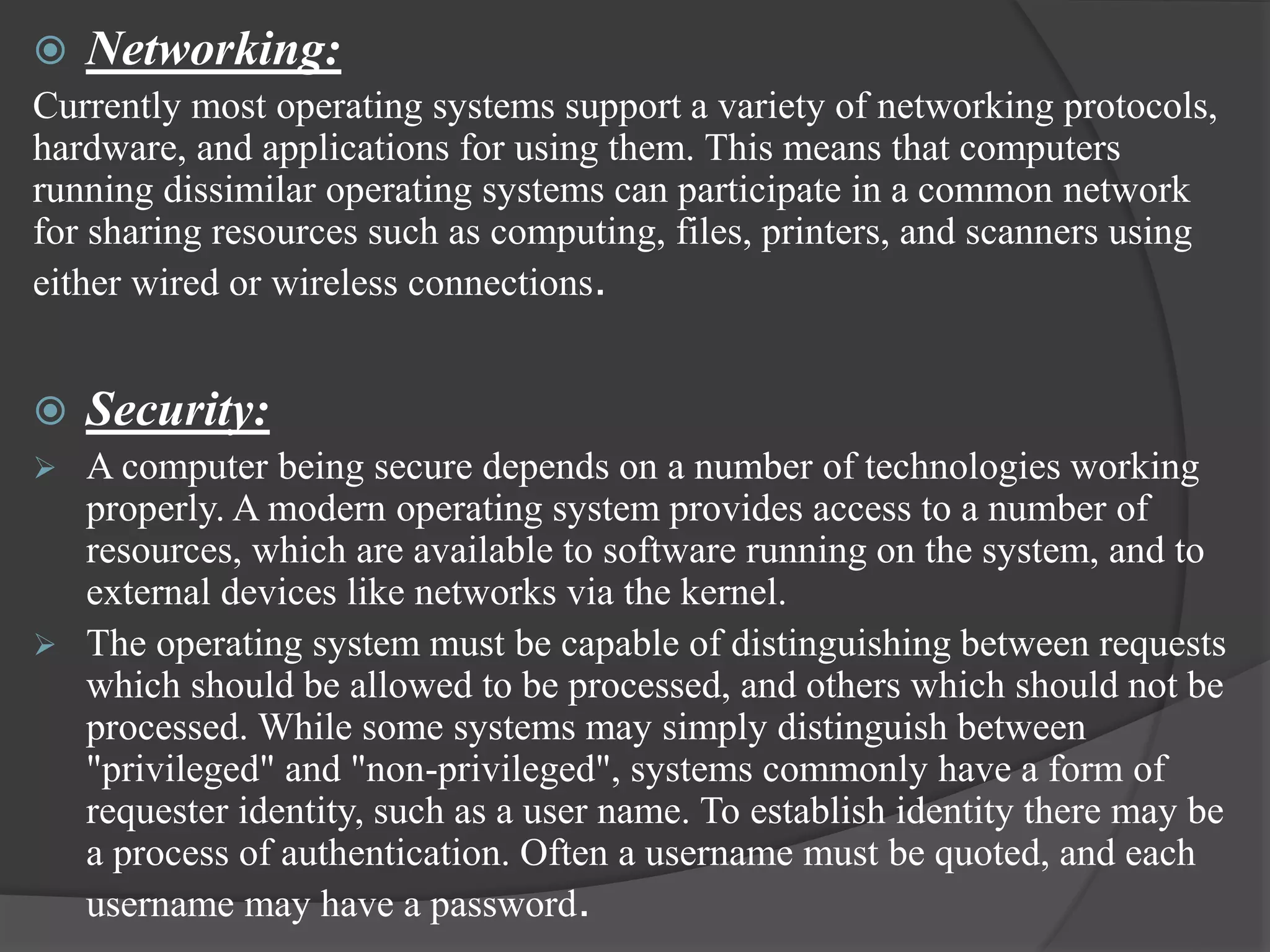  Networking:
Currently most operating systems support a variety of networking protocols,
hardware, and applications for using them. This means that computers
running dissimilar operating systems can participate in a common network
for sharing resources such as computing, files, printers, and scanners using
either wired or wireless connections.
 Security:
 A computer being secure depends on a number of technologies working
properly. A modern operating system provides access to a number of
resources, which are available to software running on the system, and to
external devices like networks via the kernel.
 The operating system must be capable of distinguishing between requests
which should be allowed to be processed, and others which should not be
processed. While some systems may simply distinguish between
"privileged" and "non-privileged", systems commonly have a form of
requester identity, such as a user name. To establish identity there may be
a process of authentication. Often a username must be quoted, and each
username may have a password.
 