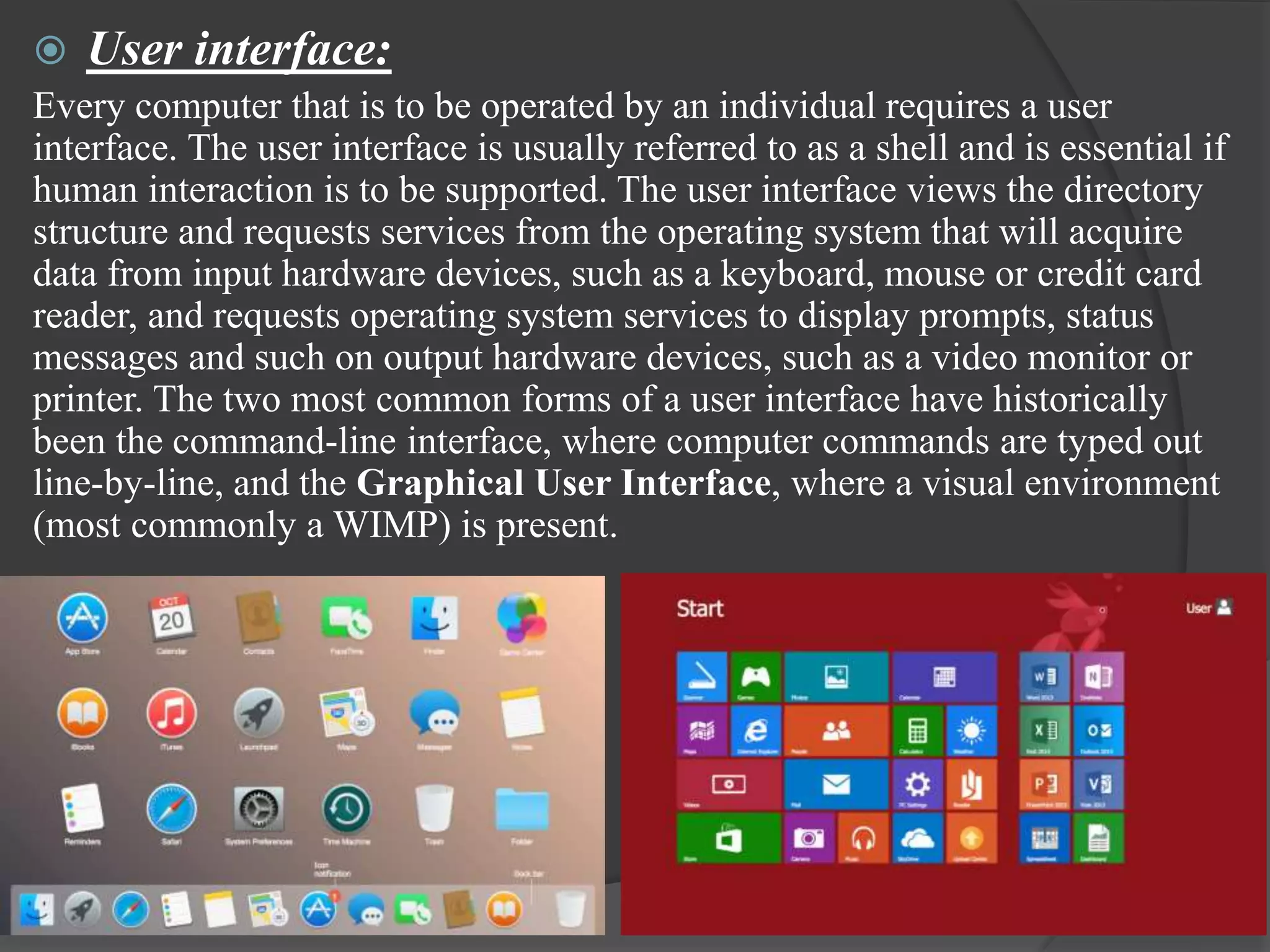  User interface:
Every computer that is to be operated by an individual requires a user
interface. The user interface is usually referred to as a shell and is essential if
human interaction is to be supported. The user interface views the directory
structure and requests services from the operating system that will acquire
data from input hardware devices, such as a keyboard, mouse or credit card
reader, and requests operating system services to display prompts, status
messages and such on output hardware devices, such as a video monitor or
printer. The two most common forms of a user interface have historically
been the command-line interface, where computer commands are typed out
line-by-line, and the Graphical User Interface, where a visual environment
(most commonly a WIMP) is present.
 
