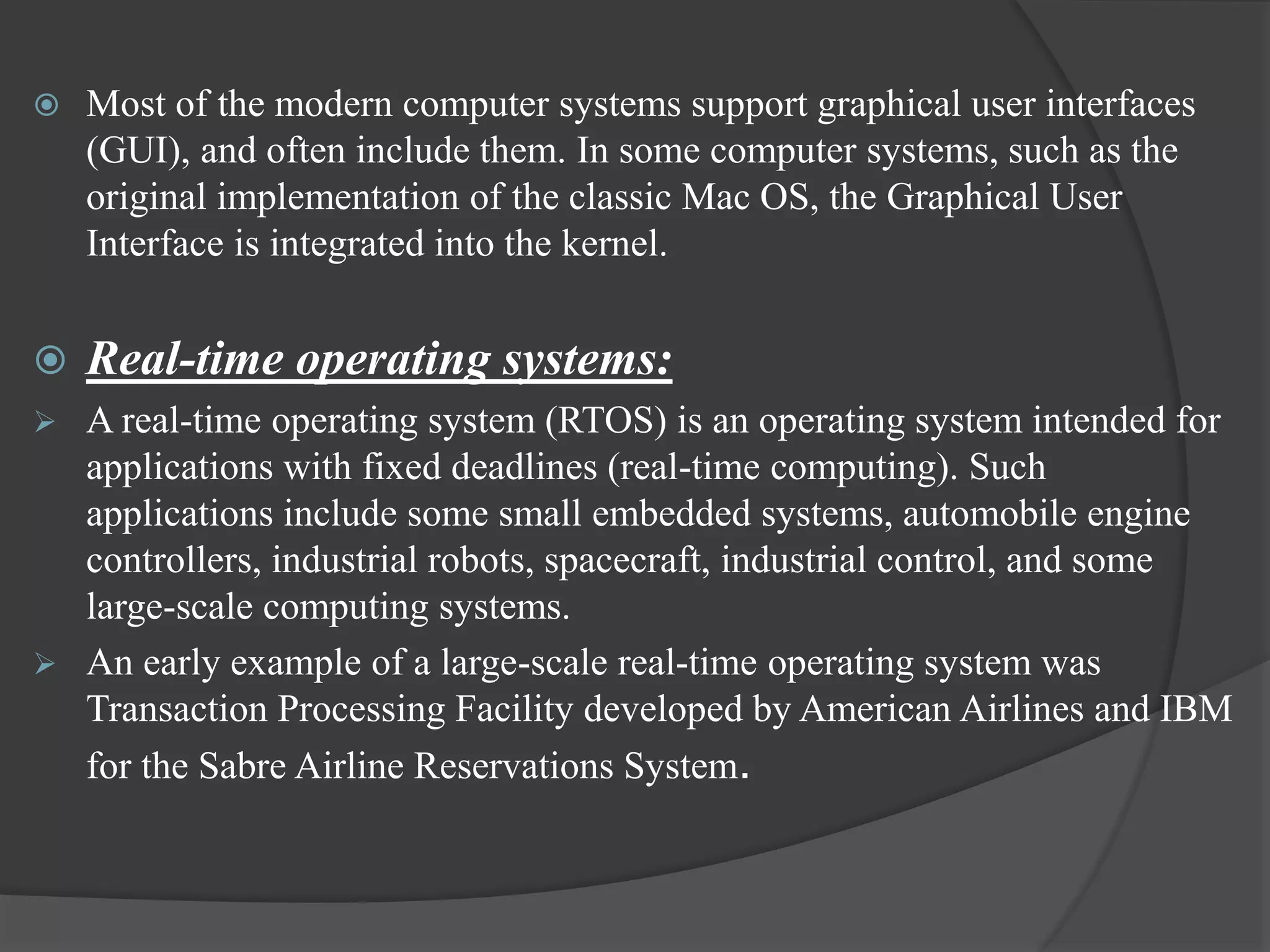  Most of the modern computer systems support graphical user interfaces
(GUI), and often include them. In some computer systems, such as the
original implementation of the classic Mac OS, the Graphical User
Interface is integrated into the kernel.
 Real-time operating systems:
 A real-time operating system (RTOS) is an operating system intended for
applications with fixed deadlines (real-time computing). Such
applications include some small embedded systems, automobile engine
controllers, industrial robots, spacecraft, industrial control, and some
large-scale computing systems.
 An early example of a large-scale real-time operating system was
Transaction Processing Facility developed by American Airlines and IBM
for the Sabre Airline Reservations System.
 